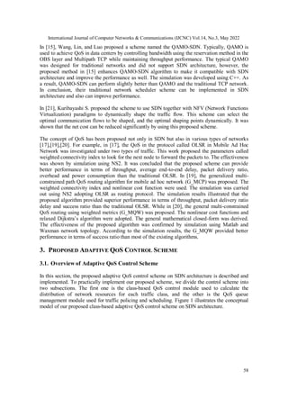 International Journal of Computer Networks & Communications (IJCNC) Vol.14, No.3, May 2022
58
In [15], Wang, Lin, and Luo proposed a scheme named the QAMO-SDN. Typically, QAMO is
used to achieve QoS in data centers by controlling bandwidth using the reservation method in the
OBS layer and Multipath TCP while maintaining throughput performance. The typical QAMO
was designed for traditional networks and did not support SDN architecture, however, the
proposed method in [15] enhances QAMO-SDN algorithm to make it compatible with SDN
architecture and improve the performance as well. The simulation was developed using C++. As
a result, QAMO-SDN can perform slightly better than QAMO and the traditional TCP network.
In conclusion, their traditional network scheduler scheme can be implemented in SDN
architecture and also can improve performance.
In [21], Kuribayashi S. proposed the scheme to use SDN together with NFV (Network Functions
Virtualization) paradigms to dynamically shape the traffic flow. This scheme can select the
optimal communication flows to be shaped, and the optimal shaping points dynamically. It was
shown that the net cost can be reduced significantly by using this proposed scheme.
The concept of QoS has been proposed not only in SDN but also in various types of networks
[17],[19],[20]. For example, in [17], the QoS in the protocol called OLSR in Mobile Ad Hoc
Network was investigated under two types of traffic. This work proposed the parameters called
weighted connectivity index to look for the next node to forward the packets to. The effectiveness
was shown by simulation using NS2. It was concluded that the proposed scheme can provide
better performance in terms of throughput, average end-to-end delay, packet delivery ratio,
overhead and power consumption than the traditional OLSR. In [19], the generalized multi-
constrained path QoS routing algorithm for mobile ad hoc network (G_MCP) was proposed. The
weighted connectivity index and nonlinear cost function were used. The simulation was carried
out using NS2 adopting OLSR as routing protocol. The simulation results illustrated that the
proposed algorithm provided superior performance in terms of throughput, packet delivery ratio
delay and success ratio than the traditional OLSR. While in [20], the general multi-constrained
QoS routing using weighted metrics (G_MQW) was proposed. The nonlinear cost functions and
relaxed Dijkstra’s algorithm were adopted. The general mathematical closed-form was derived.
The effectiveness of the proposed algorithm was confirmed by simulation using Matlab and
Waxman network topology. According to the simulation results, the G_MQW provided better
performance in terms of success ratio than most of the existing algorithms.
3. PROPOSED ADAPTIVE QOS CONTROL SCHEME
3.1. Overview of Adaptive QoS Control Scheme
In this section, the proposed adaptive QoS control scheme on SDN architecture is described and
implemented. To practically implement our proposed scheme, we divide the control scheme into
two subsections. The first one is the class-based QoS control module used to calculate the
distribution of network resources for each traffic class, and the other is the QoS queue
management module used for traffic policing and scheduling. Figure 1 illustrates the conceptual
model of our proposed class-based adaptive QoS control scheme on SDN architecture.
 