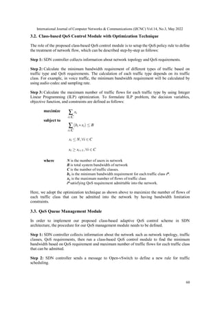International Journal of Computer Networks & Communications (IJCNC) Vol.14, No.3, May 2022
60
3.2. Class-based QoS Control Module with Optimization Technique
The role of the proposed class-based QoS control module is to setup the QoS policy rule to define
the treatment of network flow, which can be described step-by-step as follows:
Step 1: SDN controller collects information about network topology and QoS requirements.
Step 2: Calculate the minimum bandwidth requirement of different types of traffic based on
traffic type and QoS requirements. The calculation of each traffic type depends on its traffic
class. For example, in voice traffic, the minimum bandwidth requirement will be calculated by
using audio codec and sampling rate.
Step 3: Calculate the maximum number of traffic flows for each traffic type by using Integer
Linear Programming (ILP) optimization. To formulate ILP problem, the decision variables,
objective function, and constraints are defined as follows:
maximize
subject to
where N is the number of users in network
B is total system bandwidth of network
C is the number of traffic classes.
𝒃𝒊 is the minimum bandwidth requirement for each traffic class ith
.
𝒙𝒊 is the maximum number of flows of traffic class
ith
satisfying QoS requirement admittable into the network.
Here, we adopt the optimization technique as shown above to maximize the number of flows of
each traffic class that can be admitted into the network by having bandwidth limitation
constraints.
3.3. QoS Queue Management Module
In order to implement our proposed class-based adaptive QoS control scheme in SDN
architecture, the procedure for our QoS management module needs to be defined.
Step 1: SDN controller collects information about the network such as network topology, traffic
classes, QoS requirements, then run a class-based QoS control module to find the minimum
bandwidth based on QoS requirement and maximum number of traffic flows for each traffic class
that can be admitted.
Step 2: SDN controller sends a message to Open-vSwitch to define a new rule for traffic
scheduling.
 