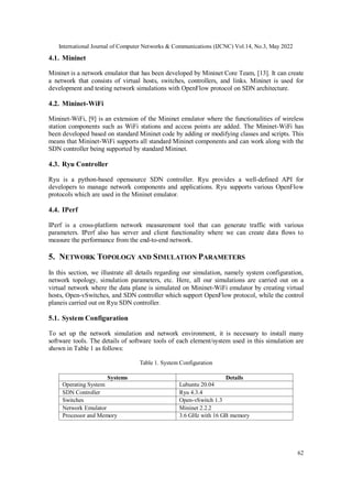 International Journal of Computer Networks & Communications (IJCNC) Vol.14, No.3, May 2022
62
4.1. Mininet
Mininet is a network emulator that has been developed by Mininet Core Team, [13]. It can create
a network that consists of virtual hosts, switches, controllers, and links. Mininet is used for
development and testing network simulations with OpenFlow protocol on SDN architecture.
4.2. Mininet-WiFi
Mininet-WiFi, [9] is an extension of the Mininet emulator where the functionalities of wireless
station components such as WiFi stations and access points are added. The Mininet-WiFi has
been developed based on standard Mininet code by adding or modifying classes and scripts. This
means that Mininet-WiFi supports all standard Mininet components and can work along with the
SDN controller being supported by standard Mininet.
4.3. Ryu Controller
Ryu is a python-based opensource SDN controller. Ryu provides a well-defined API for
developers to manage network components and applications. Ryu supports various OpenFlow
protocols which are used in the Mininet emulator.
4.4. IPerf
IPerf is a cross-platform network measurement tool that can generate traffic with various
parameters. IPerf also has server and client functionality where we can create data flows to
measure the performance from the end-to-end network.
5. NETWORK TOPOLOGY AND SIMULATION PARAMETERS
In this section, we illustrate all details regarding our simulation, namely system configuration,
network topology, simulation parameters, etc. Here, all our simulations are carried out on a
virtual network where the data plane is simulated on Mininet-WiFi emulator by creating virtual
hosts, Open-vSwitches, and SDN controller which support OpenFlow protocol, while the control
planeis carried out on Ryu SDN controller.
5.1. System Configuration
To set up the network simulation and network environment, it is necessary to install many
software tools. The details of software tools of each element/system used in this simulation are
shown in Table 1 as follows:
Table 1. System Configuration
Systems Details
Operating System Lubuntu 20.04
SDN Controller Ryu 4.3.4
Switches Open-vSwitch 1.3
Network Emulator Mininet 2.2.2
Processor and Memory 3.6 GHz with 16 GB memory
 