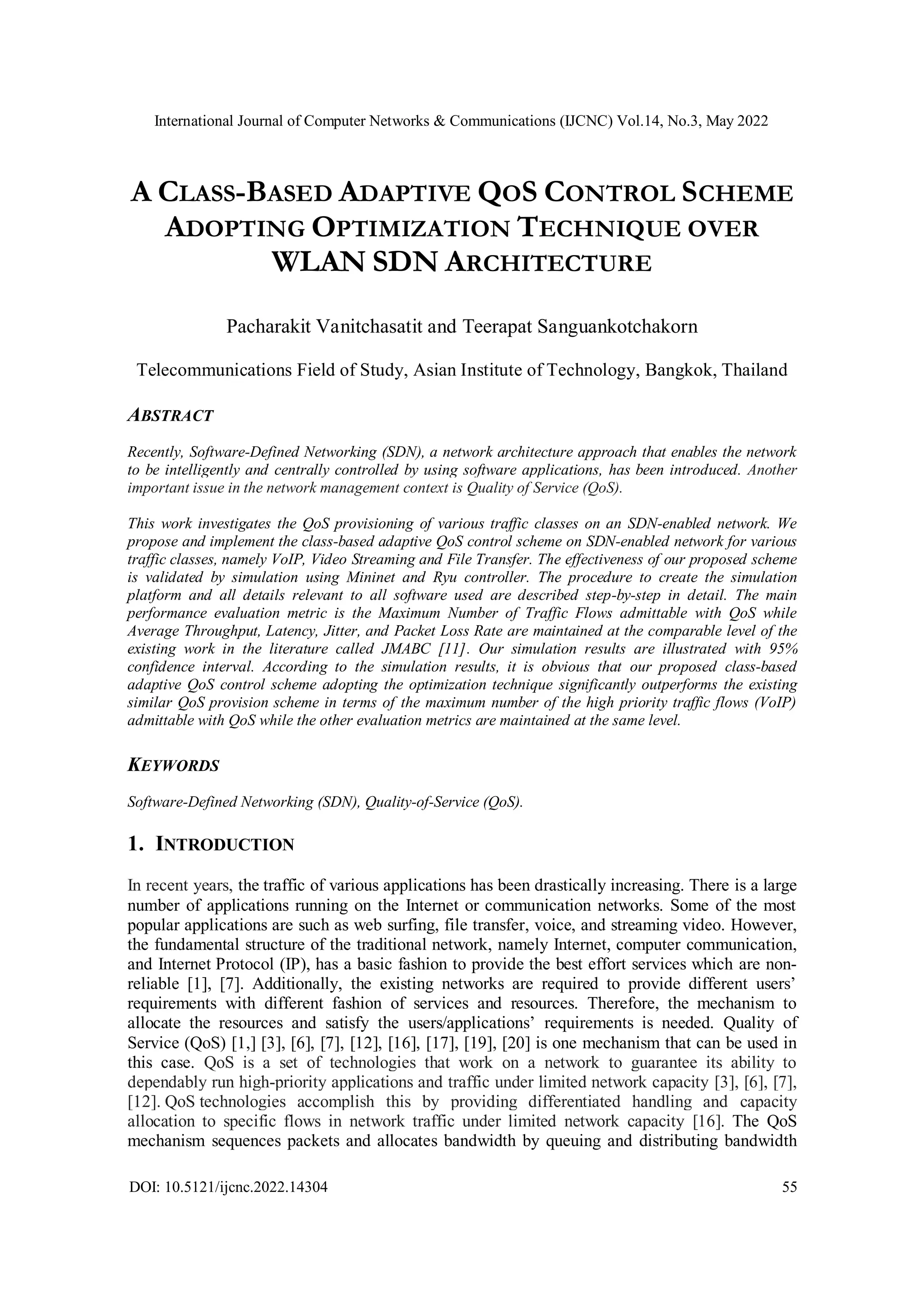 International Journal of Computer Networks & Communications (IJCNC) Vol.14, No.3, May 2022
DOI: 10.5121/ijcnc.2022.14304 55
A CLASS-BASED ADAPTIVE QOS CONTROL SCHEME
ADOPTING OPTIMIZATION TECHNIQUE OVER
WLAN SDN ARCHITECTURE
Pacharakit Vanitchasatit and Teerapat Sanguankotchakorn
Telecommunications Field of Study, Asian Institute of Technology, Bangkok, Thailand
ABSTRACT
Recently, Software-Defined Networking (SDN), a network architecture approach that enables the network
to be intelligently and centrally controlled by using software applications, has been introduced. Another
important issue in the network management context is Quality of Service (QoS).
This work investigates the QoS provisioning of various traffic classes on an SDN-enabled network. We
propose and implement the class-based adaptive QoS control scheme on SDN-enabled network for various
traffic classes, namely VoIP, Video Streaming and File Transfer. The effectiveness of our proposed scheme
is validated by simulation using Mininet and Ryu controller. The procedure to create the simulation
platform and all details relevant to all software used are described step-by-step in detail. The main
performance evaluation metric is the Maximum Number of Traffic Flows admittable with QoS while
Average Throughput, Latency, Jitter, and Packet Loss Rate are maintained at the comparable level of the
existing work in the literature called JMABC [11]. Our simulation results are illustrated with 95%
confidence interval. According to the simulation results, it is obvious that our proposed class-based
adaptive QoS control scheme adopting the optimization technique significantly outperforms the existing
similar QoS provision scheme in terms of the maximum number of the high priority traffic flows (VoIP)
admittable with QoS while the other evaluation metrics are maintained at the same level.
KEYWORDS
Software-Defined Networking (SDN), Quality-of-Service (QoS).
1. INTRODUCTION
In recent years, the traffic of various applications has been drastically increasing. There is a large
number of applications running on the Internet or communication networks. Some of the most
popular applications are such as web surfing, file transfer, voice, and streaming video. However,
the fundamental structure of the traditional network, namely Internet, computer communication,
and Internet Protocol (IP), has a basic fashion to provide the best effort services which are non-
reliable [1], [7]. Additionally, the existing networks are required to provide different users’
requirements with different fashion of services and resources. Therefore, the mechanism to
allocate the resources and satisfy the users/applications’ requirements is needed. Quality of
Service (QoS) [1,] [3], [6], [7], [12], [16], [17], [19], [20] is one mechanism that can be used in
this case. QoS is a set of technologies that work on a network to guarantee its ability to
dependably run high-priority applications and traffic under limited network capacity [3], [6], [7],
[12]. QoS technologies accomplish this by providing differentiated handling and capacity
allocation to specific flows in network traffic under limited network capacity [16]. The QoS
mechanism sequences packets and allocates bandwidth by queuing and distributing bandwidth
 
