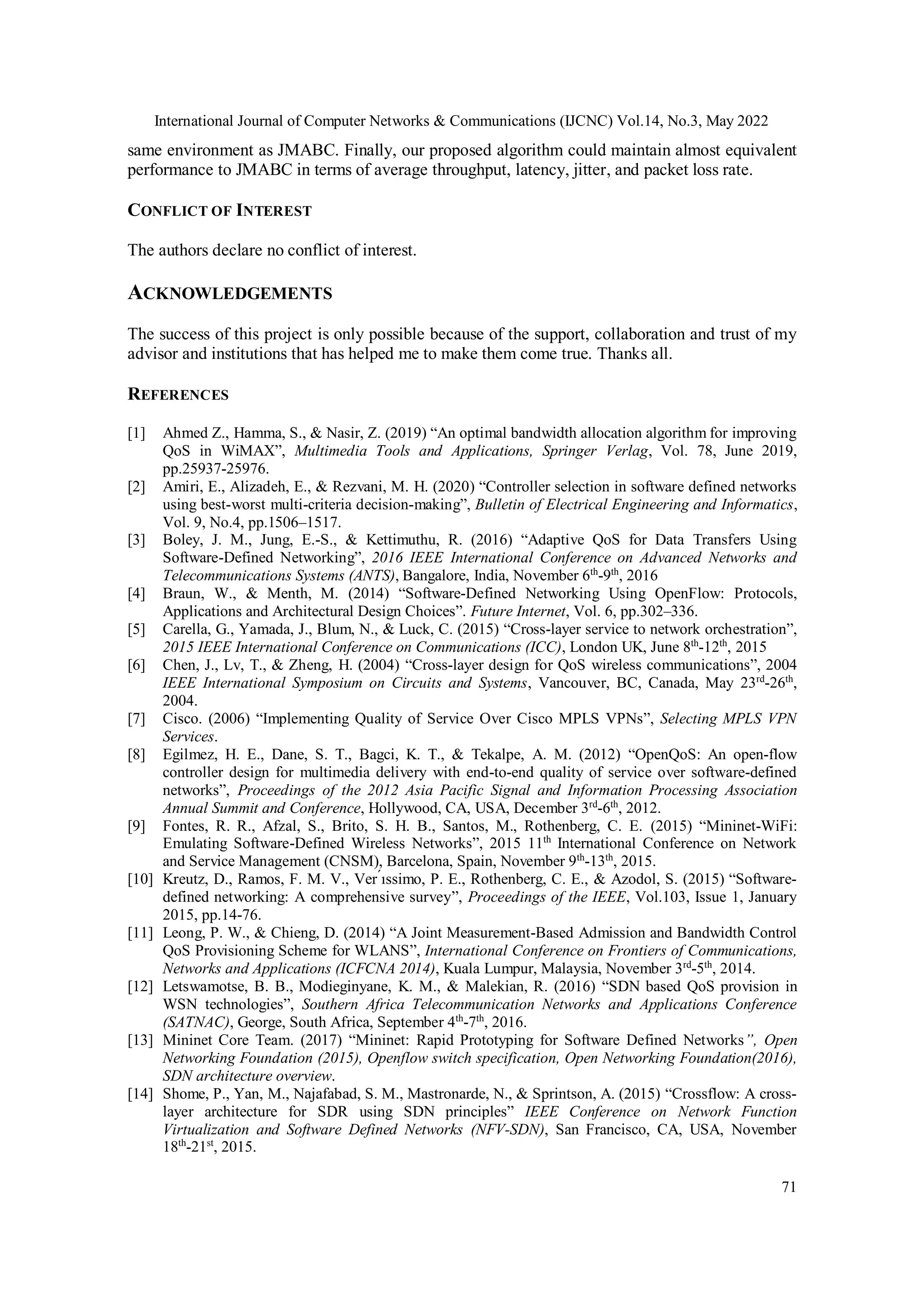 International Journal of Computer Networks & Communications (IJCNC) Vol.14, No.3, May 2022
71
same environment as JMABC. Finally, our proposed algorithm could maintain almost equivalent
performance to JMABC in terms of average throughput, latency, jitter, and packet loss rate.
CONFLICT OF INTEREST
The authors declare no conflict of interest.
ACKNOWLEDGEMENTS
The success of this project is only possible because of the support, collaboration and trust of my
advisor and institutions that has helped me to make them come true. Thanks all.
REFERENCES
[1] Ahmed Z., Hamma, S., & Nasir, Z. (2019) “An optimal bandwidth allocation algorithm for improving
QoS in WiMAX”, Multimedia Tools and Applications, Springer Verlag, Vol. 78, June 2019,
pp.25937-25976.
[2] Amiri, E., Alizadeh, E., & Rezvani, M. H. (2020) “Controller selection in software defined networks
using best-worst multi-criteria decision-making”, Bulletin of Electrical Engineering and Informatics,
Vol. 9, No.4, pp.1506–1517.
[3] Boley, J. M., Jung, E.-S., & Kettimuthu, R. (2016) “Adaptive QoS for Data Transfers Using
Software-Defined Networking”, 2016 IEEE International Conference on Advanced Networks and
Telecommunications Systems (ANTS), Bangalore, India, November 6th
-9th
, 2016
[4] Braun, W., & Menth, M. (2014) “Software-Defined Networking Using OpenFlow: Protocols,
Applications and Architectural Design Choices”. Future Internet, Vol. 6, pp.302–336.
[5] Carella, G., Yamada, J., Blum, N., & Luck, C. (2015) “Cross-layer service to network orchestration”,
2015 IEEE International Conference on Communications (ICC), London UK, June 8th
-12th
, 2015
[6] Chen, J., Lv, T., & Zheng, H. (2004) “Cross-layer design for QoS wireless communications”, 2004
IEEE International Symposium on Circuits and Systems, Vancouver, BC, Canada, May 23rd
-26th
,
2004.
[7] Cisco. (2006) “Implementing Quality of Service Over Cisco MPLS VPNs”, Selecting MPLS VPN
Services.
[8] Egilmez, H. E., Dane, S. T., Bagci, K. T., & Tekalpe, A. M. (2012) “OpenQoS: An open-flow
controller design for multimedia delivery with end-to-end quality of service over software-defined
networks”, Proceedings of the 2012 Asia Pacific Signal and Information Processing Association
Annual Summit and Conference, Hollywood, CA, USA, December 3rd
-6th
, 2012.
[9] Fontes, R. R., Afzal, S., Brito, S. H. B., Santos, M., Rothenberg, C. E. (2015) “Mininet-WiFi:
Emulating Software-Defined Wireless Networks”, 2015 11th
International Conference on Network
and Service Management (CNSM), Barcelona, Spain, November 9th
-13th
, 2015.
[10] Kreutz, D., Ramos, F. M. V., Ver ́ıssimo, P. E., Rothenberg, C. E., & Azodol, S. (2015) “Software-
defined networking: A comprehensive survey”, Proceedings of the IEEE, Vol.103, Issue 1, January
2015, pp.14-76.
[11] Leong, P. W., & Chieng, D. (2014) “A Joint Measurement-Based Admission and Bandwidth Control
QoS Provisioning Scheme for WLANS”, International Conference on Frontiers of Communications,
Networks and Applications (ICFCNA 2014), Kuala Lumpur, Malaysia, November 3rd
-5th
, 2014.
[12] Letswamotse, B. B., Modieginyane, K. M., & Malekian, R. (2016) “SDN based QoS provision in
WSN technologies”, Southern Africa Telecommunication Networks and Applications Conference
(SATNAC), George, South Africa, September 4th
-7th
, 2016.
[13] Mininet Core Team. (2017) “Mininet: Rapid Prototyping for Software Defined Networks”, Open
Networking Foundation (2015), Openflow switch specification, Open Networking Foundation(2016),
SDN architecture overview.
[14] Shome, P., Yan, M., Najafabad, S. M., Mastronarde, N., & Sprintson, A. (2015) “Crossflow: A cross-
layer architecture for SDR using SDN principles” IEEE Conference on Network Function
Virtualization and Software Defined Networks (NFV-SDN), San Francisco, CA, USA, November
18th
-21st
, 2015.
 