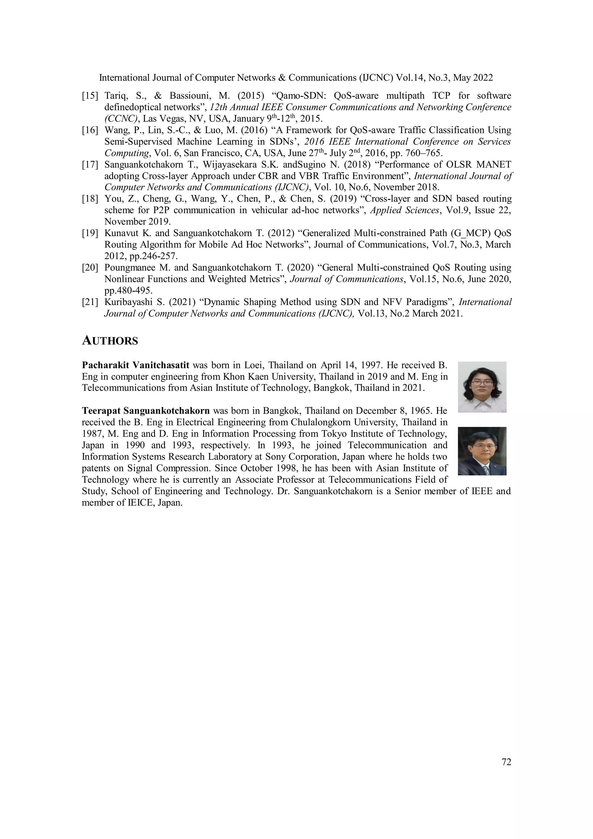 International Journal of Computer Networks & Communications (IJCNC) Vol.14, No.3, May 2022
72
[15] Tariq, S., & Bassiouni, M. (2015) “Qamo-SDN: QoS-aware multipath TCP for software
definedoptical networks”, 12th Annual IEEE Consumer Communications and Networking Conference
(CCNC), Las Vegas, NV, USA, January 9th
-12th
, 2015.
[16] Wang, P., Lin, S.-C., & Luo, M. (2016) “A Framework for QoS-aware Traffic Classification Using
Semi-Supervised Machine Learning in SDNs’, 2016 IEEE International Conference on Services
Computing, Vol. 6, San Francisco, CA, USA, June 27th
- July 2nd
, 2016, pp. 760–765.
[17] Sanguankotchakorn T., Wijayasekara S.K. andSugino N. (2018) “Performance of OLSR MANET
adopting Cross-layer Approach under CBR and VBR Traffic Environment”, International Journal of
Computer Networks and Communications (IJCNC), Vol. 10, No.6, November 2018.
[18] You, Z., Cheng, G., Wang, Y., Chen, P., & Chen, S. (2019) “Cross-layer and SDN based routing
scheme for P2P communication in vehicular ad-hoc networks”, Applied Sciences, Vol.9, Issue 22,
November 2019.
[19] Kunavut K. and Sanguankotchakorn T. (2012) “Generalized Multi-constrained Path (G_MCP) QoS
Routing Algorithm for Mobile Ad Hoc Networks”, Journal of Communications, Vol.7, No.3, March
2012, pp.246-257.
[20] Poungmanee M. and Sanguankotchakorn T. (2020) “General Multi-constrained QoS Routing using
Nonlinear Functions and Weighted Metrics”, Journal of Communications, Vol.15, No.6, June 2020,
pp.480-495.
[21] Kuribayashi S. (2021) “Dynamic Shaping Method using SDN and NFV Paradigms”, International
Journal of Computer Networks and Communications (IJCNC), Vol.13, No.2 March 2021.
AUTHORS
Pacharakit Vanitchasatit was born in Loei, Thailand on April 14, 1997. He received B.
Eng in computer engineering from Khon Kaen University, Thailand in 2019 and M. Eng in
Telecommunications from Asian Institute of Technology, Bangkok, Thailand in 2021.
Teerapat Sanguankotchakorn was born in Bangkok, Thailand on December 8, 1965. He
received the B. Eng in Electrical Engineering from Chulalongkorn University, Thailand in
1987, M. Eng and D. Eng in Information Processing from Tokyo Institute of Technology,
Japan in 1990 and 1993, respectively. In 1993, he joined Telecommunication and
Information Systems Research Laboratory at Sony Corporation, Japan where he holds two
patents on Signal Compression. Since October 1998, he has been with Asian Institute of
Technology where he is currently an Associate Professor at Telecommunications Field of
Study, School of Engineering and Technology. Dr. Sanguankotchakorn is a Senior member of IEEE and
member of IEICE, Japan.
 