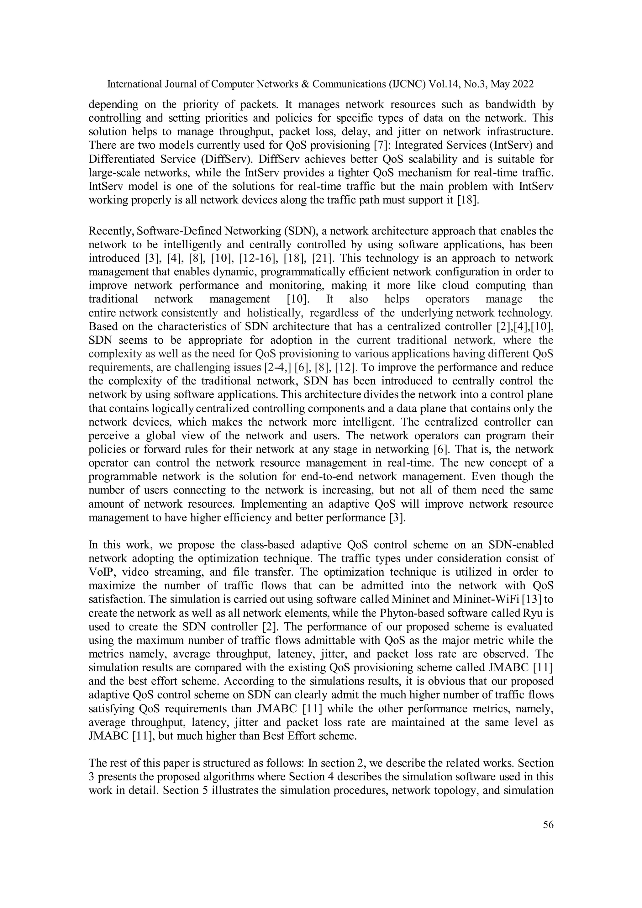 International Journal of Computer Networks & Communications (IJCNC) Vol.14, No.3, May 2022
56
depending on the priority of packets. It manages network resources such as bandwidth by
controlling and setting priorities and policies for specific types of data on the network. This
solution helps to manage throughput, packet loss, delay, and jitter on network infrastructure.
There are two models currently used for QoS provisioning [7]: Integrated Services (IntServ) and
Differentiated Service (DiffServ). DiffServ achieves better QoS scalability and is suitable for
large-scale networks, while the IntServ provides a tighter QoS mechanism for real-time traffic.
IntServ model is one of the solutions for real-time traffic but the main problem with IntServ
working properly is all network devices along the traffic path must support it [18].
Recently, Software-Defined Networking (SDN), a network architecture approach that enables the
network to be intelligently and centrally controlled by using software applications, has been
introduced [3], [4], [8], [10], [12-16], [18], [21]. This technology is an approach to network
management that enables dynamic, programmatically efficient network configuration in order to
improve network performance and monitoring, making it more like cloud computing than
traditional network management [10]. It also helps operators manage the
entire network consistently and holistically, regardless of the underlying network technology.
Based on the characteristics of SDN architecture that has a centralized controller [2],[4],[10],
SDN seems to be appropriate for adoption in the current traditional network, where the
complexity as well as the need for QoS provisioning to various applications having different QoS
requirements, are challenging issues [2-4,] [6], [8], [12]. To improve the performance and reduce
the complexity of the traditional network, SDN has been introduced to centrally control the
network by using software applications. This architecture divides the network into a control plane
that contains logicallycentralized controlling components and a data plane that contains only the
network devices, which makes the network more intelligent. The centralized controller can
perceive a global view of the network and users. The network operators can program their
policies or forward rules for their network at any stage in networking [6]. That is, the network
operator can control the network resource management in real-time. The new concept of a
programmable network is the solution for end-to-end network management. Even though the
number of users connecting to the network is increasing, but not all of them need the same
amount of network resources. Implementing an adaptive QoS will improve network resource
management to have higher efficiency and better performance [3].
In this work, we propose the class-based adaptive QoS control scheme on an SDN-enabled
network adopting the optimization technique. The traffic types under consideration consist of
VoIP, video streaming, and file transfer. The optimization technique is utilized in order to
maximize the number of traffic flows that can be admitted into the network with QoS
satisfaction. The simulation is carried out using software called Mininet and Mininet-WiFi [13] to
create the network as well as all network elements, while the Phyton-based software called Ryu is
used to create the SDN controller [2]. The performance of our proposed scheme is evaluated
using the maximum number of traffic flows admittable with QoS as the major metric while the
metrics namely, average throughput, latency, jitter, and packet loss rate are observed. The
simulation results are compared with the existing QoS provisioning scheme called JMABC [11]
and the best effort scheme. According to the simulations results, it is obvious that our proposed
adaptive QoS control scheme on SDN can clearly admit the much higher number of traffic flows
satisfying QoS requirements than JMABC [11] while the other performance metrics, namely,
average throughput, latency, jitter and packet loss rate are maintained at the same level as
JMABC [11], but much higher than Best Effort scheme.
The rest of this paper is structured as follows: In section 2, we describe the related works. Section
3 presents the proposed algorithms where Section 4 describes the simulation software used in this
work in detail. Section 5 illustrates the simulation procedures, network topology, and simulation
 