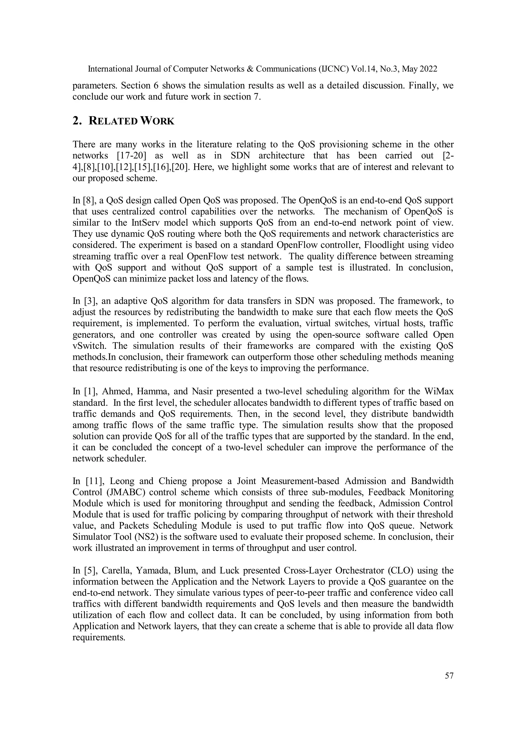 International Journal of Computer Networks & Communications (IJCNC) Vol.14, No.3, May 2022
57
parameters. Section 6 shows the simulation results as well as a detailed discussion. Finally, we
conclude our work and future work in section 7.
2. RELATED WORK
There are many works in the literature relating to the QoS provisioning scheme in the other
networks [17-20] as well as in SDN architecture that has been carried out [2-
4],[8],[10],[12],[15],[16],[20]. Here, we highlight some works that are of interest and relevant to
our proposed scheme.
In [8], a QoS design called Open QoS was proposed. The OpenQoS is an end-to-end QoS support
that uses centralized control capabilities over the networks. The mechanism of OpenQoS is
similar to the IntServ model which supports QoS from an end-to-end network point of view.
They use dynamic QoS routing where both the QoS requirements and network characteristics are
considered. The experiment is based on a standard OpenFlow controller, Floodlight using video
streaming traffic over a real OpenFlow test network. The quality difference between streaming
with QoS support and without QoS support of a sample test is illustrated. In conclusion,
OpenQoS can minimize packet loss and latency of the flows.
In [3], an adaptive QoS algorithm for data transfers in SDN was proposed. The framework, to
adjust the resources by redistributing the bandwidth to make sure that each flow meets the QoS
requirement, is implemented. To perform the evaluation, virtual switches, virtual hosts, traffic
generators, and one controller was created by using the open-source software called Open
vSwitch. The simulation results of their frameworks are compared with the existing QoS
methods.In conclusion, their framework can outperform those other scheduling methods meaning
that resource redistributing is one of the keys to improving the performance.
In [1], Ahmed, Hamma, and Nasir presented a two-level scheduling algorithm for the WiMax
standard. In the first level, the scheduler allocates bandwidth to different types of traffic based on
traffic demands and QoS requirements. Then, in the second level, they distribute bandwidth
among traffic flows of the same traffic type. The simulation results show that the proposed
solution can provide QoS for all of the traffic types that are supported by the standard. In the end,
it can be concluded the concept of a two-level scheduler can improve the performance of the
network scheduler.
In [11], Leong and Chieng propose a Joint Measurement-based Admission and Bandwidth
Control (JMABC) control scheme which consists of three sub-modules, Feedback Monitoring
Module which is used for monitoring throughput and sending the feedback, Admission Control
Module that is used for traffic policing by comparing throughput of network with their threshold
value, and Packets Scheduling Module is used to put traffic flow into QoS queue. Network
Simulator Tool (NS2) is the software used to evaluate their proposed scheme. In conclusion, their
work illustrated an improvement in terms of throughput and user control.
In [5], Carella, Yamada, Blum, and Luck presented Cross-Layer Orchestrator (CLO) using the
information between the Application and the Network Layers to provide a QoS guarantee on the
end-to-end network. They simulate various types of peer-to-peer traffic and conference video call
traffics with different bandwidth requirements and QoS levels and then measure the bandwidth
utilization of each flow and collect data. It can be concluded, by using information from both
Application and Network layers, that they can create a scheme that is able to provide all data flow
requirements.
 