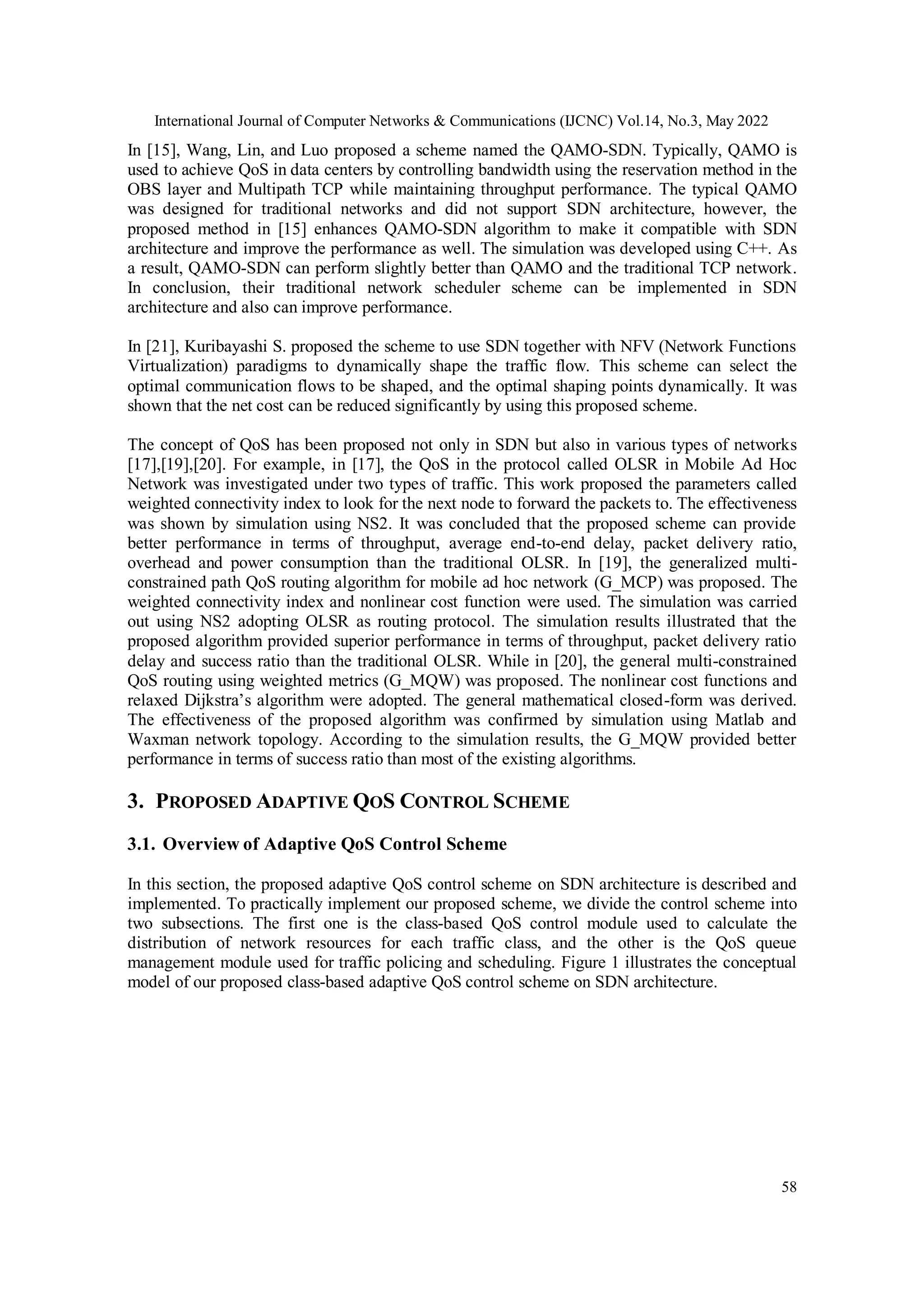 International Journal of Computer Networks & Communications (IJCNC) Vol.14, No.3, May 2022
58
In [15], Wang, Lin, and Luo proposed a scheme named the QAMO-SDN. Typically, QAMO is
used to achieve QoS in data centers by controlling bandwidth using the reservation method in the
OBS layer and Multipath TCP while maintaining throughput performance. The typical QAMO
was designed for traditional networks and did not support SDN architecture, however, the
proposed method in [15] enhances QAMO-SDN algorithm to make it compatible with SDN
architecture and improve the performance as well. The simulation was developed using C++. As
a result, QAMO-SDN can perform slightly better than QAMO and the traditional TCP network.
In conclusion, their traditional network scheduler scheme can be implemented in SDN
architecture and also can improve performance.
In [21], Kuribayashi S. proposed the scheme to use SDN together with NFV (Network Functions
Virtualization) paradigms to dynamically shape the traffic flow. This scheme can select the
optimal communication flows to be shaped, and the optimal shaping points dynamically. It was
shown that the net cost can be reduced significantly by using this proposed scheme.
The concept of QoS has been proposed not only in SDN but also in various types of networks
[17],[19],[20]. For example, in [17], the QoS in the protocol called OLSR in Mobile Ad Hoc
Network was investigated under two types of traffic. This work proposed the parameters called
weighted connectivity index to look for the next node to forward the packets to. The effectiveness
was shown by simulation using NS2. It was concluded that the proposed scheme can provide
better performance in terms of throughput, average end-to-end delay, packet delivery ratio,
overhead and power consumption than the traditional OLSR. In [19], the generalized multi-
constrained path QoS routing algorithm for mobile ad hoc network (G_MCP) was proposed. The
weighted connectivity index and nonlinear cost function were used. The simulation was carried
out using NS2 adopting OLSR as routing protocol. The simulation results illustrated that the
proposed algorithm provided superior performance in terms of throughput, packet delivery ratio
delay and success ratio than the traditional OLSR. While in [20], the general multi-constrained
QoS routing using weighted metrics (G_MQW) was proposed. The nonlinear cost functions and
relaxed Dijkstra’s algorithm were adopted. The general mathematical closed-form was derived.
The effectiveness of the proposed algorithm was confirmed by simulation using Matlab and
Waxman network topology. According to the simulation results, the G_MQW provided better
performance in terms of success ratio than most of the existing algorithms.
3. PROPOSED ADAPTIVE QOS CONTROL SCHEME
3.1. Overview of Adaptive QoS Control Scheme
In this section, the proposed adaptive QoS control scheme on SDN architecture is described and
implemented. To practically implement our proposed scheme, we divide the control scheme into
two subsections. The first one is the class-based QoS control module used to calculate the
distribution of network resources for each traffic class, and the other is the QoS queue
management module used for traffic policing and scheduling. Figure 1 illustrates the conceptual
model of our proposed class-based adaptive QoS control scheme on SDN architecture.
 