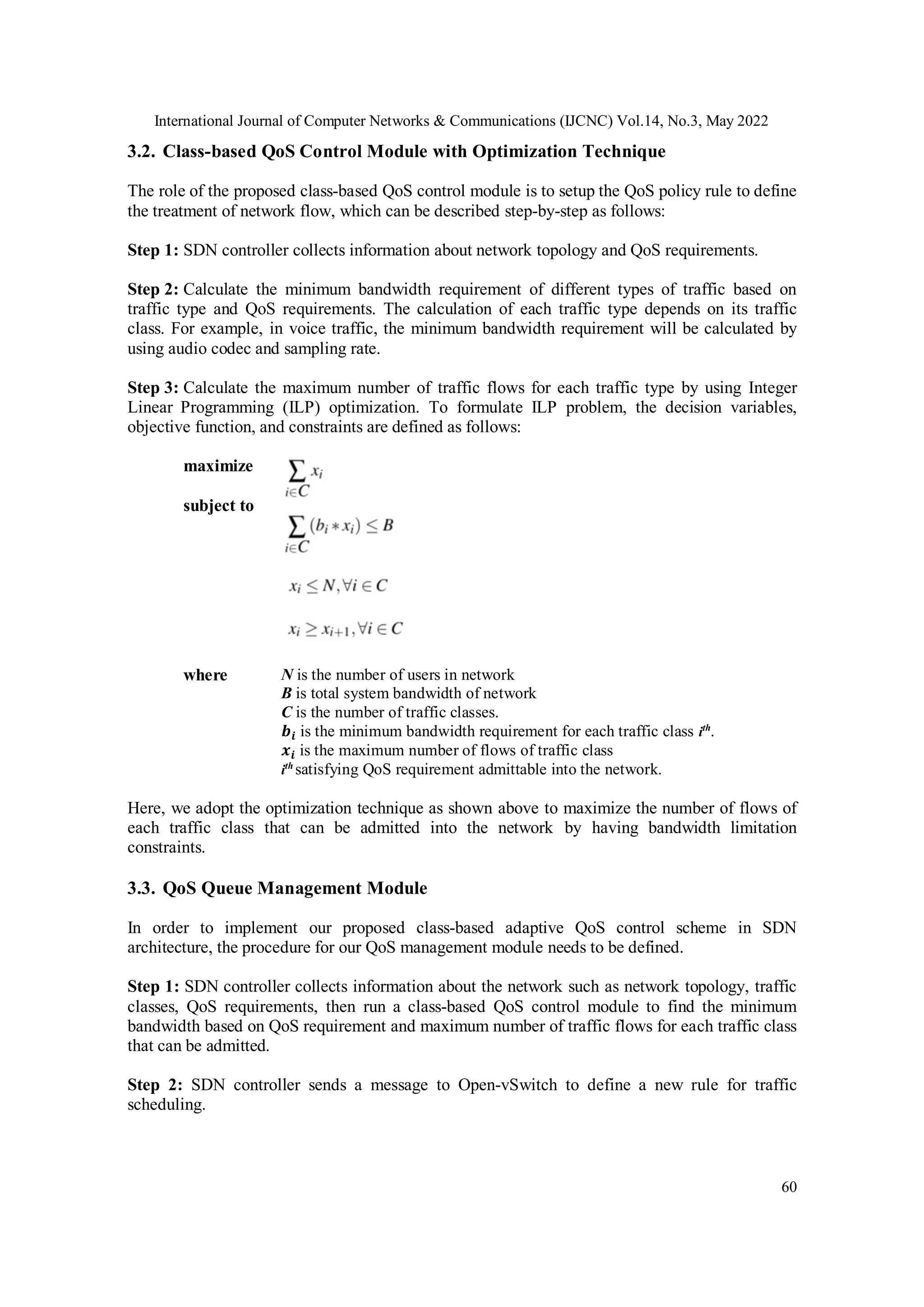 International Journal of Computer Networks & Communications (IJCNC) Vol.14, No.3, May 2022
60
3.2. Class-based QoS Control Module with Optimization Technique
The role of the proposed class-based QoS control module is to setup the QoS policy rule to define
the treatment of network flow, which can be described step-by-step as follows:
Step 1: SDN controller collects information about network topology and QoS requirements.
Step 2: Calculate the minimum bandwidth requirement of different types of traffic based on
traffic type and QoS requirements. The calculation of each traffic type depends on its traffic
class. For example, in voice traffic, the minimum bandwidth requirement will be calculated by
using audio codec and sampling rate.
Step 3: Calculate the maximum number of traffic flows for each traffic type by using Integer
Linear Programming (ILP) optimization. To formulate ILP problem, the decision variables,
objective function, and constraints are defined as follows:
maximize
subject to
where N is the number of users in network
B is total system bandwidth of network
C is the number of traffic classes.
𝒃𝒊 is the minimum bandwidth requirement for each traffic class ith
.
𝒙𝒊 is the maximum number of flows of traffic class
ith
satisfying QoS requirement admittable into the network.
Here, we adopt the optimization technique as shown above to maximize the number of flows of
each traffic class that can be admitted into the network by having bandwidth limitation
constraints.
3.3. QoS Queue Management Module
In order to implement our proposed class-based adaptive QoS control scheme in SDN
architecture, the procedure for our QoS management module needs to be defined.
Step 1: SDN controller collects information about the network such as network topology, traffic
classes, QoS requirements, then run a class-based QoS control module to find the minimum
bandwidth based on QoS requirement and maximum number of traffic flows for each traffic class
that can be admitted.
Step 2: SDN controller sends a message to Open-vSwitch to define a new rule for traffic
scheduling.
 
