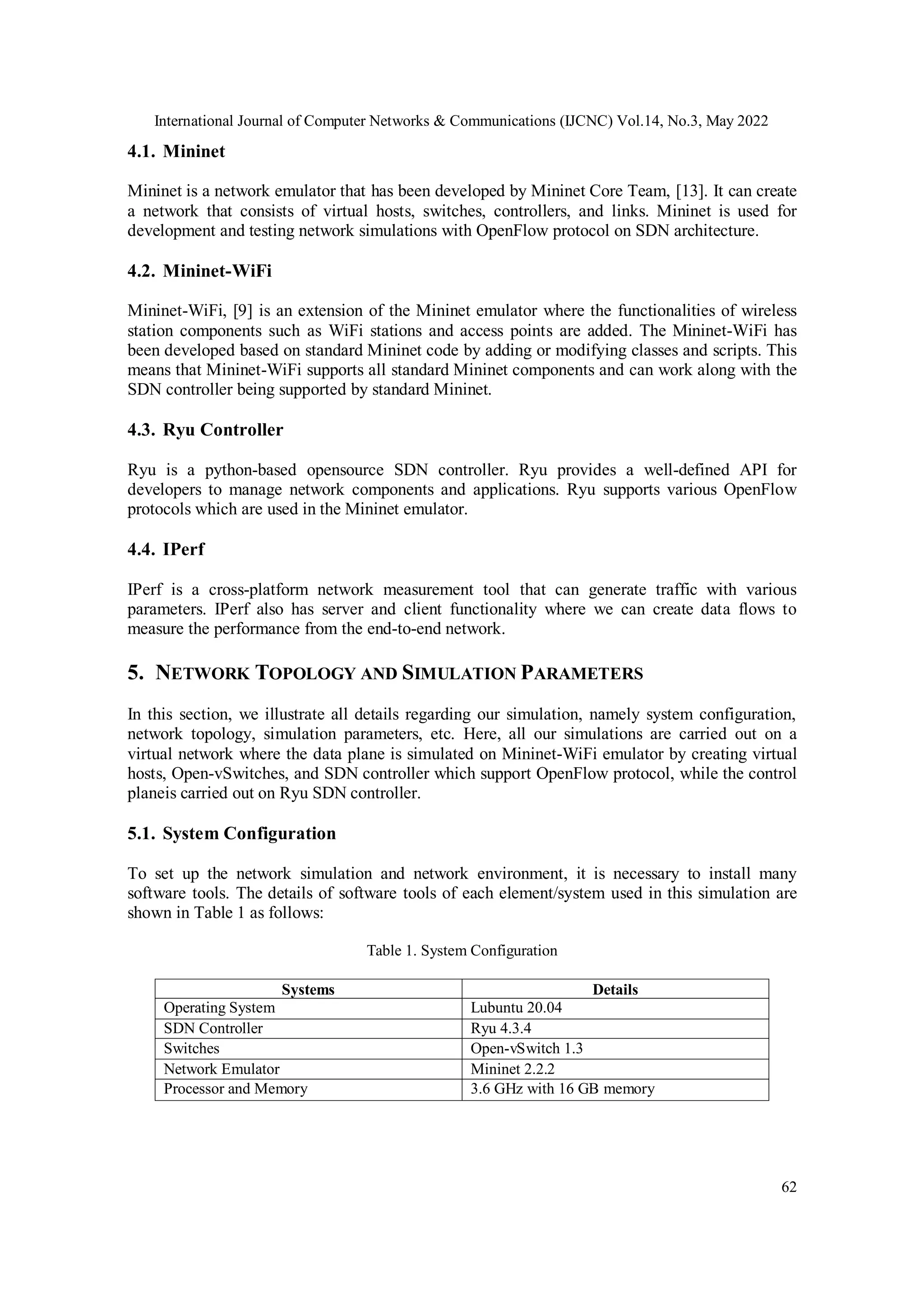International Journal of Computer Networks & Communications (IJCNC) Vol.14, No.3, May 2022
62
4.1. Mininet
Mininet is a network emulator that has been developed by Mininet Core Team, [13]. It can create
a network that consists of virtual hosts, switches, controllers, and links. Mininet is used for
development and testing network simulations with OpenFlow protocol on SDN architecture.
4.2. Mininet-WiFi
Mininet-WiFi, [9] is an extension of the Mininet emulator where the functionalities of wireless
station components such as WiFi stations and access points are added. The Mininet-WiFi has
been developed based on standard Mininet code by adding or modifying classes and scripts. This
means that Mininet-WiFi supports all standard Mininet components and can work along with the
SDN controller being supported by standard Mininet.
4.3. Ryu Controller
Ryu is a python-based opensource SDN controller. Ryu provides a well-defined API for
developers to manage network components and applications. Ryu supports various OpenFlow
protocols which are used in the Mininet emulator.
4.4. IPerf
IPerf is a cross-platform network measurement tool that can generate traffic with various
parameters. IPerf also has server and client functionality where we can create data flows to
measure the performance from the end-to-end network.
5. NETWORK TOPOLOGY AND SIMULATION PARAMETERS
In this section, we illustrate all details regarding our simulation, namely system configuration,
network topology, simulation parameters, etc. Here, all our simulations are carried out on a
virtual network where the data plane is simulated on Mininet-WiFi emulator by creating virtual
hosts, Open-vSwitches, and SDN controller which support OpenFlow protocol, while the control
planeis carried out on Ryu SDN controller.
5.1. System Configuration
To set up the network simulation and network environment, it is necessary to install many
software tools. The details of software tools of each element/system used in this simulation are
shown in Table 1 as follows:
Table 1. System Configuration
Systems Details
Operating System Lubuntu 20.04
SDN Controller Ryu 4.3.4
Switches Open-vSwitch 1.3
Network Emulator Mininet 2.2.2
Processor and Memory 3.6 GHz with 16 GB memory
 