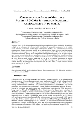 International Journal of Computer Networks & Communications (IJCNC) Vol.14, No.3, May 2022
DOI: 10.5121/ijcnc.2022.14305 73
CONSTELLATION SHARED MULTIPLE
ACCESS - A NOMA SCHEME FOR INCREASED
USER CAPACITY IN 5G MMTC
Kiran V. Shanbhag1
and Savitha H. M.2
1
Department of Electronics and Communication Engineering,
Anjuman Institute of Technology and Management, Bhatkal, Karnataka, India
2
Department of Electronics and Communication Engineering,
St Joseph Engineering College, Mangaluru, India
ABSTRACT
While the legacy cyclic prefix orthogonal frequency division multiple access is retained as the preferred
multiple access scheme for 5G enhanced mobile broadband the research is now focussed on the multiple
access schemes for massive machine type communication (mMTC) and ultra-reliable low latency
communication .Though orthogonal multiple access schemes provide simple reception, they limit number
of simultaneous user equipment as against the primary requirement of mMTC. On the other hand, the
various non-orthogonal multiple access schemes which have been proposed so far as the likely solution,
need complex successive interference cancellation receivers. So a simplified scheme named constellation
shared multiple access is proposed here which substantially increases the number of simultaneous users to
be served within a single resource block (RB) in LTE or 5G New Radio, thus aiding the massive
connectivity requirement of mMTC. This is achieved by differentiating among the users in constellation
domain. Moreover, the simple architecture compatible with 5G eMBB makes it a strong contender multiple
access contender for 5G mMTC.
KEYWORDS
Non orthogonal multiple access, Quality of service, Massive connectivity, 5G, Successive interference
cancellation receiver, mMTC.
1. INTRODUCTION
Fifth generation (5G) wireless network is now almost a commercial reality as the standardization
is under process. 5G networks support three major applications, which include enhanced mobile
broadband (eMBB), massive machine- type communications (mMTC) and ultra-reliable and low-
latency communications (URLLC). These scenarios require massive connectivity, high system
throughput and improved spectral efficiency (SE) as compared to long term evolution (LTE) [1].
In order to meet these new requirements, new modulation and multiple access (MA) schemes are
being explored. Though CP OFDMA has been almost adapted as the preferred technique for
eMBB due to its ability to enhance communication speed, the synchronized nature of the scheme
limits the number of User Equipment (UE) that can be simultaneously supported. But one of the
key requirements of mMTC and URLLC is the need to support a large number of UEs that not
only try to communicate simultaneously but with minimum involved overhead which are the
issues that OFDMA cannot address as is. As a result several Non-Orthogonal Multiple Access
(NOMA) schemes are being proposed as a solution. The unsynchronized manner in which the
schemes work, enables them to not only serve non uniform number of UEs simultaneously but
also to provide grantless access which reduces overheads thus improving the latency [2],[3].
 