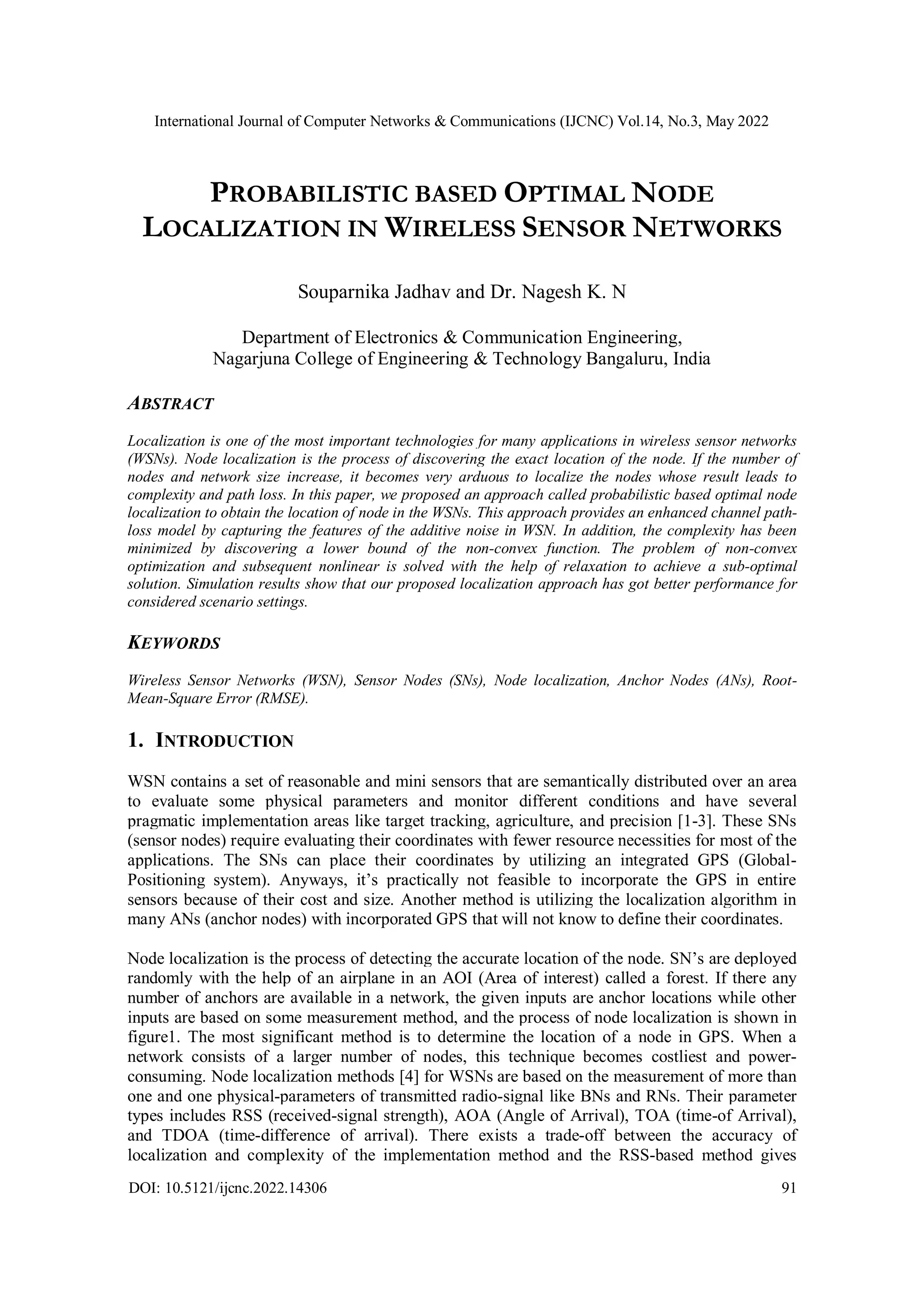 International Journal of Computer Networks & Communications (IJCNC) Vol.14, No.3, May 2022 DOI: 10.5121/ijcnc.2022.14306 91 PROBABILISTIC BASED OPTIMAL NODE LOCALIZATION IN WIRELESS SENSOR NETWORKS Souparnika Jadhav and Dr. Nagesh K. N Department of Electronics & Communication Engineering, Nagarjuna College of Engineering & Technology Bangaluru, India ABSTRACT Localization is one of the most important technologies for many applications in wireless sensor networks (WSNs). Node localization is the process of discovering the exact location of the node. If the number of nodes and network size increase, it becomes very arduous to localize the nodes whose result leads to complexity and path loss. In this paper, we proposed an approach called probabilistic based optimal node localization to obtain the location of node in the WSNs. This approach provides an enhanced channel path- loss model by capturing the features of the additive noise in WSN. In addition, the complexity has been minimized by discovering a lower bound of the non-convex function. The problem of non-convex optimization and subsequent nonlinear is solved with the help of relaxation to achieve a sub-optimal solution. Simulation results show that our proposed localization approach has got better performance for considered scenario settings. KEYWORDS Wireless Sensor Networks (WSN), Sensor Nodes (SNs), Node localization, Anchor Nodes (ANs), Root- Mean-Square Error (RMSE). 1. INTRODUCTION WSN contains a set of reasonable and mini sensors that are semantically distributed over an area to evaluate some physical parameters and monitor different conditions and have several pragmatic implementation areas like target tracking, agriculture, and precision [1-3]. These SNs (sensor nodes) require evaluating their coordinates with fewer resource necessities for most of the applications. The SNs can place their coordinates by utilizing an integrated GPS (Global- Positioning system). Anyways, it’s practically not feasible to incorporate the GPS in entire sensors because of their cost and size. Another method is utilizing the localization algorithm in many ANs (anchor nodes) with incorporated GPS that will not know to define their coordinates. Node localization is the process of detecting the accurate location of the node. SN’s are deployed randomly with the help of an airplane in an AOI (Area of interest) called a forest. If there any number of anchors are available in a network, the given inputs are anchor locations while other inputs are based on some measurement method, and the process of node localization is shown in figure1. The most significant method is to determine the location of a node in GPS. When a network consists of a larger number of nodes, this technique becomes costliest and power- consuming. Node localization methods [4] for WSNs are based on the measurement of more than one and one physical-parameters of transmitted radio-signal like BNs and RNs. Their parameter types includes RSS (received-signal strength), AOA (Angle of Arrival), TOA (time-of Arrival), and TDOA (time-difference of arrival). There exists a trade-off between the accuracy of localization and complexity of the implementation method and the RSS-based method gives 