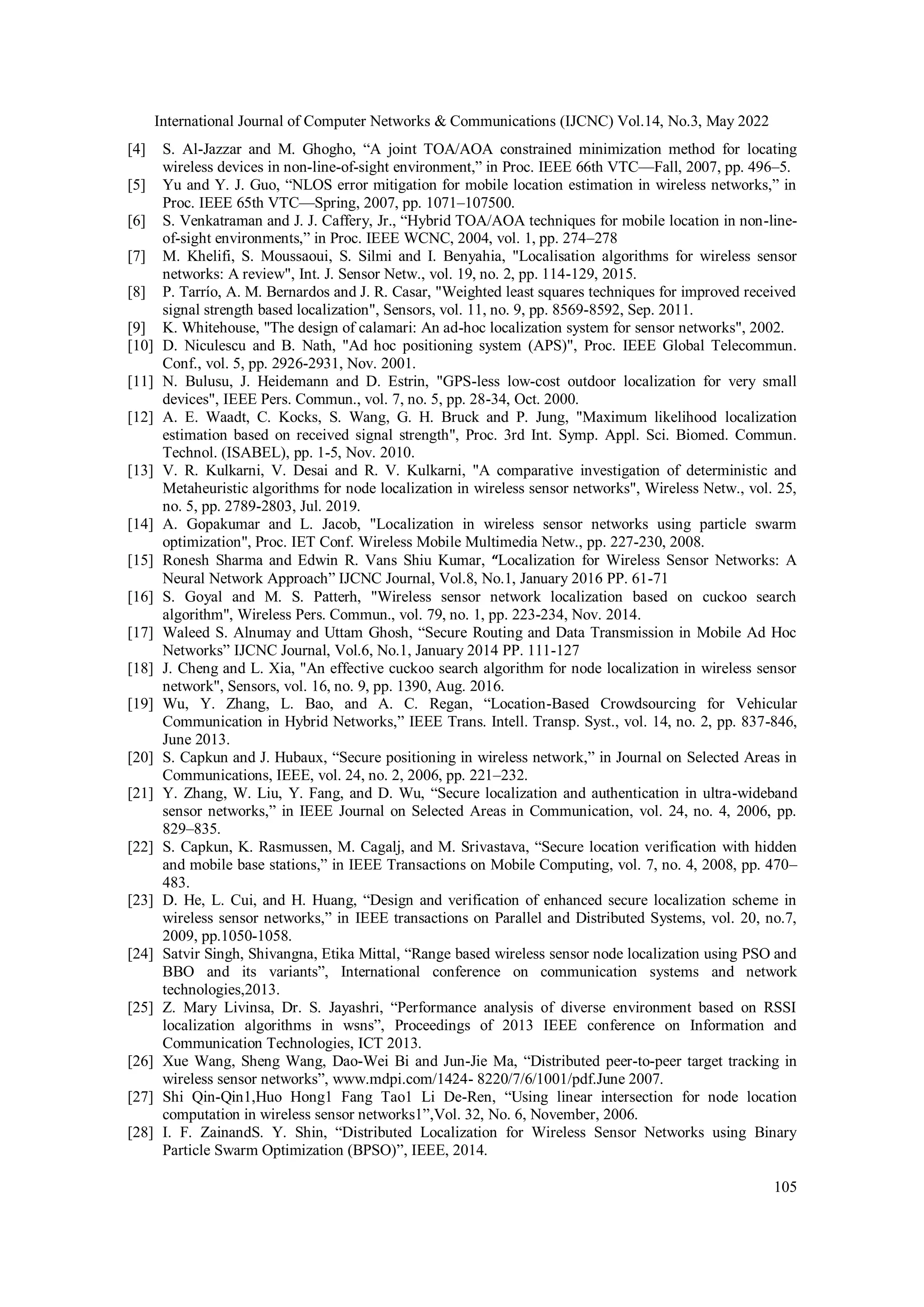 International Journal of Computer Networks & Communications (IJCNC) Vol.14, No.3, May 2022 105 [4] S. Al-Jazzar and M. Ghogho, “A joint TOA/AOA constrained minimization method for locating wireless devices in non-line-of-sight environment,” in Proc. IEEE 66th VTC—Fall, 2007, pp. 496–5. [5] Yu and Y. J. Guo, “NLOS error mitigation for mobile location estimation in wireless networks,” in Proc. IEEE 65th VTC—Spring, 2007, pp. 1071–107500. [6] S. Venkatraman and J. J. Caffery, Jr., “Hybrid TOA/AOA techniques for mobile location in non-line- of-sight environments,” in Proc. IEEE WCNC, 2004, vol. 1, pp. 274–278 [7] M. Khelifi, S. Moussaoui, S. Silmi and I. Benyahia, "Localisation algorithms for wireless sensor networks: A review", Int. J. Sensor Netw., vol. 19, no. 2, pp. 114-129, 2015. [8] P. Tarrío, A. M. Bernardos and J. R. Casar, "Weighted least squares techniques for improved received signal strength based localization", Sensors, vol. 11, no. 9, pp. 8569-8592, Sep. 2011. [9] K. Whitehouse, "The design of calamari: An ad-hoc localization system for sensor networks", 2002. [10] D. Niculescu and B. Nath, "Ad hoc positioning system (APS)", Proc. IEEE Global Telecommun. Conf., vol. 5, pp. 2926-2931, Nov. 2001. [11] N. Bulusu, J. Heidemann and D. Estrin, "GPS-less low-cost outdoor localization for very small devices", IEEE Pers. Commun., vol. 7, no. 5, pp. 28-34, Oct. 2000. [12] A. E. Waadt, C. Kocks, S. Wang, G. H. Bruck and P. Jung, "Maximum likelihood localization estimation based on received signal strength", Proc. 3rd Int. Symp. Appl. Sci. Biomed. Commun. Technol. (ISABEL), pp. 1-5, Nov. 2010. [13] V. R. Kulkarni, V. Desai and R. V. Kulkarni, "A comparative investigation of deterministic and Metaheuristic algorithms for node localization in wireless sensor networks", Wireless Netw., vol. 25, no. 5, pp. 2789-2803, Jul. 2019. [14] A. Gopakumar and L. Jacob, "Localization in wireless sensor networks using particle swarm optimization", Proc. IET Conf. Wireless Mobile Multimedia Netw., pp. 227-230, 2008. [15] Ronesh Sharma and Edwin R. Vans Shiu Kumar, “Localization for Wireless Sensor Networks: A Neural Network Approach” IJCNC Journal, Vol.8, No.1, January 2016 PP. 61-71 [16] S. Goyal and M. S. Patterh, "Wireless sensor network localization based on cuckoo search algorithm", Wireless Pers. Commun., vol. 79, no. 1, pp. 223-234, Nov. 2014. [17] Waleed S. Alnumay and Uttam Ghosh, “Secure Routing and Data Transmission in Mobile Ad Hoc Networks” IJCNC Journal, Vol.6, No.1, January 2014 PP. 111-127 [18] J. Cheng and L. Xia, "An effective cuckoo search algorithm for node localization in wireless sensor network", Sensors, vol. 16, no. 9, pp. 1390, Aug. 2016. [19] Wu, Y. Zhang, L. Bao, and A. C. Regan, “Location-Based Crowdsourcing for Vehicular Communication in Hybrid Networks,” IEEE Trans. Intell. Transp. Syst., vol. 14, no. 2, pp. 837-846, June 2013. [20] S. Capkun and J. Hubaux, “Secure positioning in wireless network,” in Journal on Selected Areas in Communications, IEEE, vol. 24, no. 2, 2006, pp. 221–232. [21] Y. Zhang, W. Liu, Y. Fang, and D. Wu, “Secure localization and authentication in ultra-wideband sensor networks,” in IEEE Journal on Selected Areas in Communication, vol. 24, no. 4, 2006, pp. 829–835. [22] S. Capkun, K. Rasmussen, M. Cagalj, and M. Srivastava, “Secure location verification with hidden and mobile base stations,” in IEEE Transactions on Mobile Computing, vol. 7, no. 4, 2008, pp. 470– 483. [23] D. He, L. Cui, and H. Huang, “Design and verification of enhanced secure localization scheme in wireless sensor networks,” in IEEE transactions on Parallel and Distributed Systems, vol. 20, no.7, 2009, pp.1050-1058. [24] Satvir Singh, Shivangna, Etika Mittal, “Range based wireless sensor node localization using PSO and BBO and its variants”, International conference on communication systems and network technologies,2013. [25] Z. Mary Livinsa, Dr. S. Jayashri, “Performance analysis of diverse environment based on RSSI localization algorithms in wsns”, Proceedings of 2013 IEEE conference on Information and Communication Technologies, ICT 2013. [26] Xue Wang, Sheng Wang, Dao-Wei Bi and Jun-Jie Ma, “Distributed peer-to-peer target tracking in wireless sensor networks”, www.mdpi.com/1424- 8220/7/6/1001/pdf.June 2007. [27] Shi Qin-Qin1,Huo Hong1 Fang Tao1 Li De-Ren, “Using linear intersection for node location computation in wireless sensor networks1”,Vol. 32, No. 6, November, 2006. [28] I. F. ZainandS. Y. Shin, “Distributed Localization for Wireless Sensor Networks using Binary Particle Swarm Optimization (BPSO)”, IEEE, 2014. 