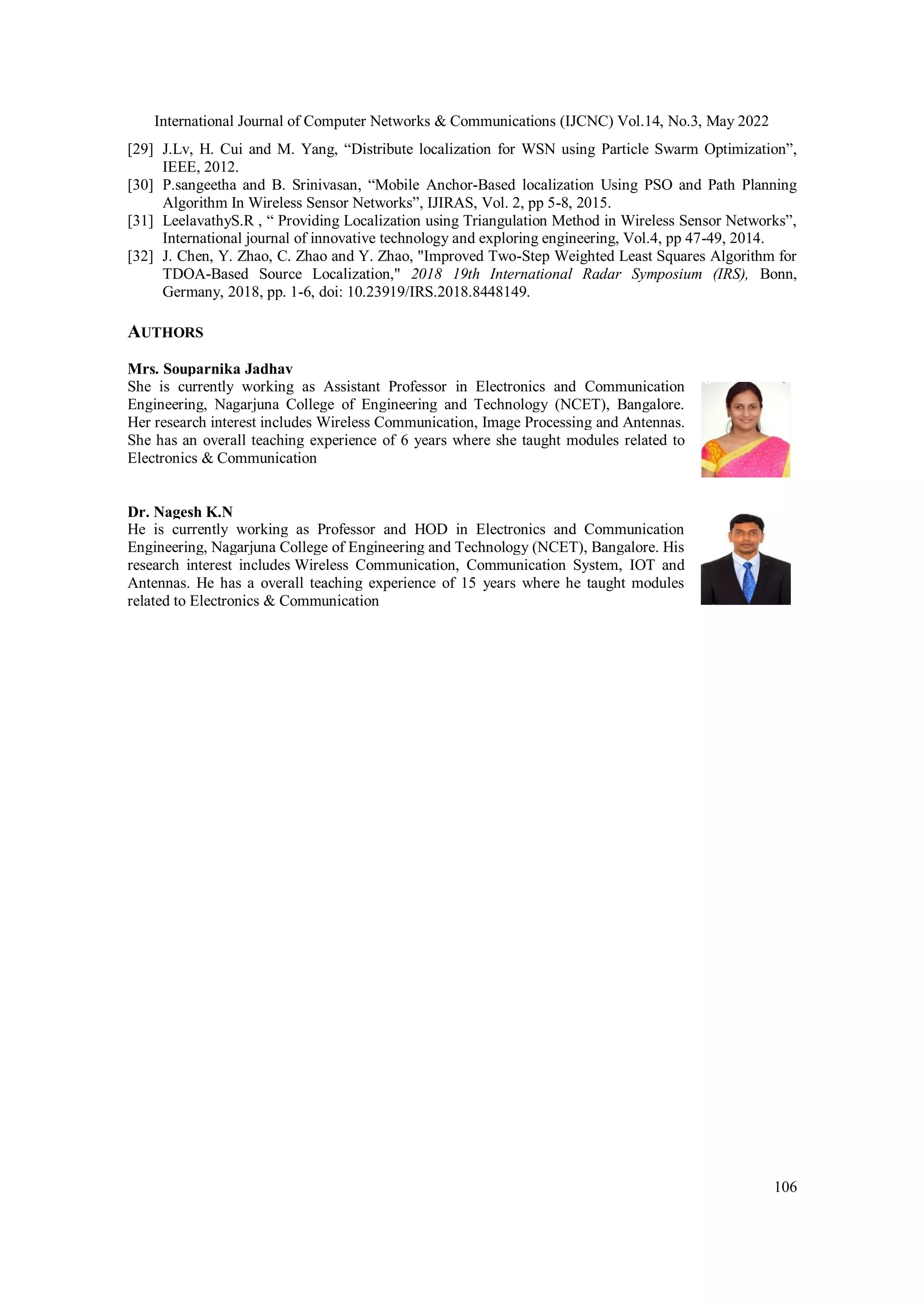 International Journal of Computer Networks & Communications (IJCNC) Vol.14, No.3, May 2022 106 [29] J.Lv, H. Cui and M. Yang, “Distribute localization for WSN using Particle Swarm Optimization”, IEEE, 2012. [30] P.sangeetha and B. Srinivasan, “Mobile Anchor-Based localization Using PSO and Path Planning Algorithm In Wireless Sensor Networks”, IJIRAS, Vol. 2, pp 5-8, 2015. [31] LeelavathyS.R , “ Providing Localization using Triangulation Method in Wireless Sensor Networks”, International journal of innovative technology and exploring engineering, Vol.4, pp 47-49, 2014. [32] J. Chen, Y. Zhao, C. Zhao and Y. Zhao, "Improved Two-Step Weighted Least Squares Algorithm for TDOA-Based Source Localization," 2018 19th International Radar Symposium (IRS), Bonn, Germany, 2018, pp. 1-6, doi: 10.23919/IRS.2018.8448149. AUTHORS Mrs. Souparnika Jadhav She is currently working as Assistant Professor in Electronics and Communication Engineering, Nagarjuna College of Engineering and Technology (NCET), Bangalore. Her research interest includes Wireless Communication, Image Processing and Antennas. She has an overall teaching experience of 6 years where she taught modules related to Electronics & Communication Dr. Nagesh K.N He is currently working as Professor and HOD in Electronics and Communication Engineering, Nagarjuna College of Engineering and Technology (NCET), Bangalore. His research interest includes Wireless Communication, Communication System, IOT and Antennas. He has a overall teaching experience of 15 years where he taught modules related to Electronics & Communication 