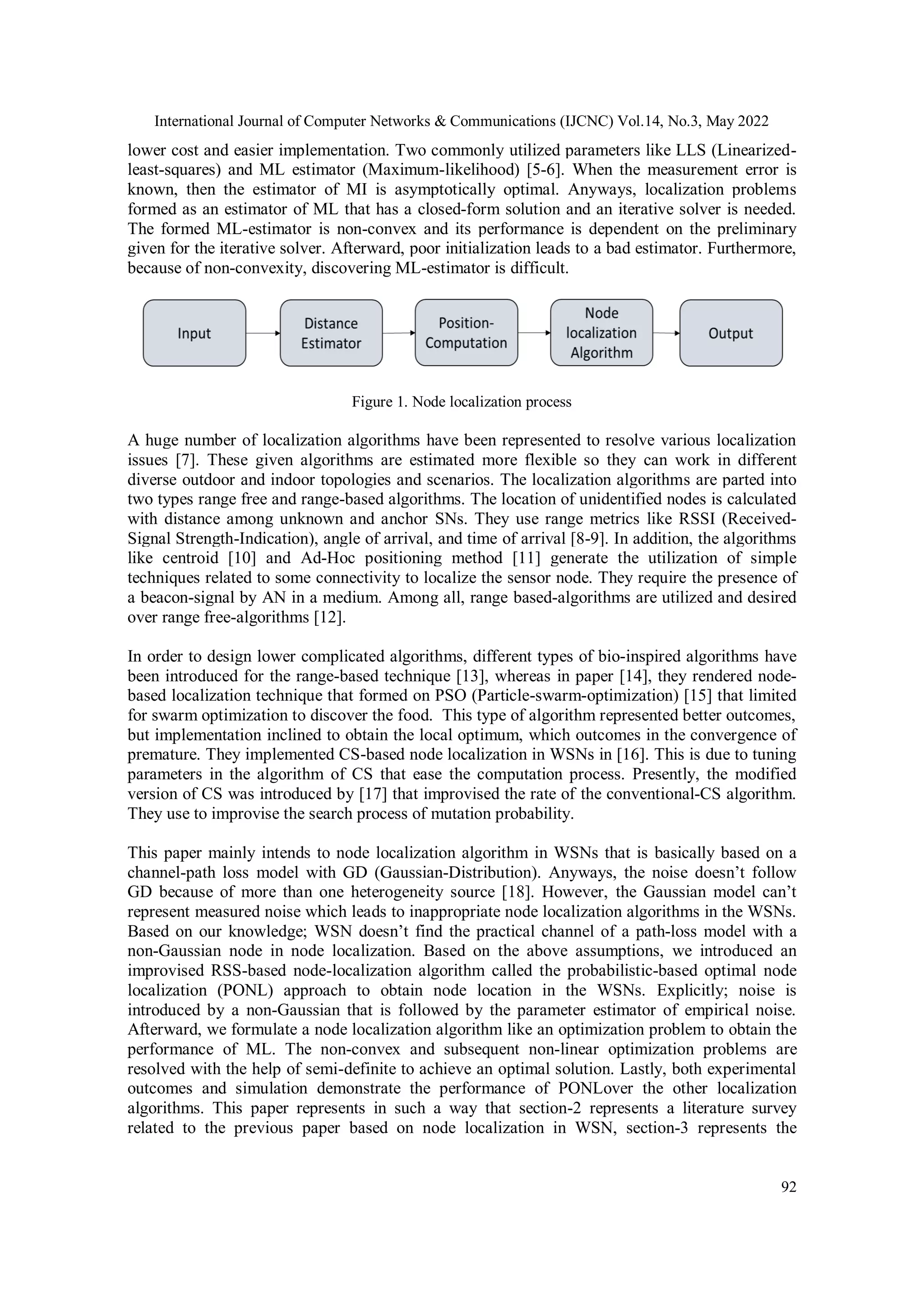 International Journal of Computer Networks & Communications (IJCNC) Vol.14, No.3, May 2022 92 lower cost and easier implementation. Two commonly utilized parameters like LLS (Linearized- least-squares) and ML estimator (Maximum-likelihood) [5-6]. When the measurement error is known, then the estimator of MI is asymptotically optimal. Anyways, localization problems formed as an estimator of ML that has a closed-form solution and an iterative solver is needed. The formed ML-estimator is non-convex and its performance is dependent on the preliminary given for the iterative solver. Afterward, poor initialization leads to a bad estimator. Furthermore, because of non-convexity, discovering ML-estimator is difficult. Figure 1. Node localization process A huge number of localization algorithms have been represented to resolve various localization issues [7]. These given algorithms are estimated more flexible so they can work in different diverse outdoor and indoor topologies and scenarios. The localization algorithms are parted into two types range free and range-based algorithms. The location of unidentified nodes is calculated with distance among unknown and anchor SNs. They use range metrics like RSSI (Received- Signal Strength-Indication), angle of arrival, and time of arrival [8-9]. In addition, the algorithms like centroid [10] and Ad-Hoc positioning method [11] generate the utilization of simple techniques related to some connectivity to localize the sensor node. They require the presence of a beacon-signal by AN in a medium. Among all, range based-algorithms are utilized and desired over range free-algorithms [12]. In order to design lower complicated algorithms, different types of bio-inspired algorithms have been introduced for the range-based technique [13], whereas in paper [14], they rendered node- based localization technique that formed on PSO (Particle-swarm-optimization) [15] that limited for swarm optimization to discover the food. This type of algorithm represented better outcomes, but implementation inclined to obtain the local optimum, which outcomes in the convergence of premature. They implemented CS-based node localization in WSNs in [16]. This is due to tuning parameters in the algorithm of CS that ease the computation process. Presently, the modified version of CS was introduced by [17] that improvised the rate of the conventional-CS algorithm. They use to improvise the search process of mutation probability. This paper mainly intends to node localization algorithm in WSNs that is basically based on a channel-path loss model with GD (Gaussian-Distribution). Anyways, the noise doesn’t follow GD because of more than one heterogeneity source [18]. However, the Gaussian model can’t represent measured noise which leads to inappropriate node localization algorithms in the WSNs. Based on our knowledge; WSN doesn’t find the practical channel of a path-loss model with a non-Gaussian node in node localization. Based on the above assumptions, we introduced an improvised RSS-based node-localization algorithm called the probabilistic-based optimal node localization (PONL) approach to obtain node location in the WSNs. Explicitly; noise is introduced by a non-Gaussian that is followed by the parameter estimator of empirical noise. Afterward, we formulate a node localization algorithm like an optimization problem to obtain the performance of ML. The non-convex and subsequent non-linear optimization problems are resolved with the help of semi-definite to achieve an optimal solution. Lastly, both experimental outcomes and simulation demonstrate the performance of PONLover the other localization algorithms. This paper represents in such a way that section-2 represents a literature survey related to the previous paper based on node localization in WSN, section-3 represents the 