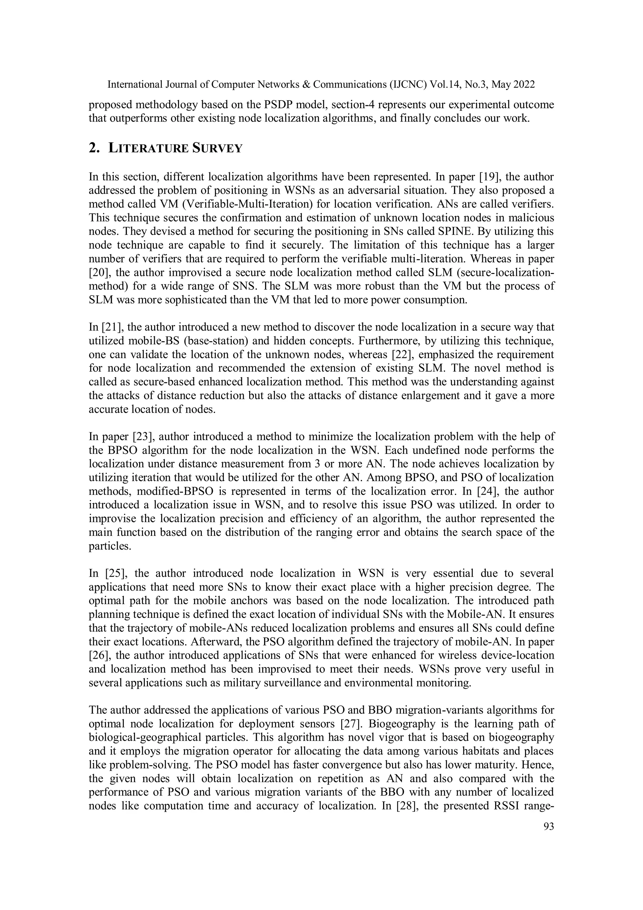 International Journal of Computer Networks & Communications (IJCNC) Vol.14, No.3, May 2022 93 proposed methodology based on the PSDP model, section-4 represents our experimental outcome that outperforms other existing node localization algorithms, and finally concludes our work. 2. LITERATURE SURVEY In this section, different localization algorithms have been represented. In paper [19], the author addressed the problem of positioning in WSNs as an adversarial situation. They also proposed a method called VM (Verifiable-Multi-Iteration) for location verification. ANs are called verifiers. This technique secures the confirmation and estimation of unknown location nodes in malicious nodes. They devised a method for securing the positioning in SNs called SPINE. By utilizing this node technique are capable to find it securely. The limitation of this technique has a larger number of verifiers that are required to perform the verifiable multi-literation. Whereas in paper [20], the author improvised a secure node localization method called SLM (secure-localization- method) for a wide range of SNS. The SLM was more robust than the VM but the process of SLM was more sophisticated than the VM that led to more power consumption. In [21], the author introduced a new method to discover the node localization in a secure way that utilized mobile-BS (base-station) and hidden concepts. Furthermore, by utilizing this technique, one can validate the location of the unknown nodes, whereas [22], emphasized the requirement for node localization and recommended the extension of existing SLM. The novel method is called as secure-based enhanced localization method. This method was the understanding against the attacks of distance reduction but also the attacks of distance enlargement and it gave a more accurate location of nodes. In paper [23], author introduced a method to minimize the localization problem with the help of the BPSO algorithm for the node localization in the WSN. Each undefined node performs the localization under distance measurement from 3 or more AN. The node achieves localization by utilizing iteration that would be utilized for the other AN. Among BPSO, and PSO of localization methods, modified-BPSO is represented in terms of the localization error. In [24], the author introduced a localization issue in WSN, and to resolve this issue PSO was utilized. In order to improvise the localization precision and efficiency of an algorithm, the author represented the main function based on the distribution of the ranging error and obtains the search space of the particles. In [25], the author introduced node localization in WSN is very essential due to several applications that need more SNs to know their exact place with a higher precision degree. The optimal path for the mobile anchors was based on the node localization. The introduced path planning technique is defined the exact location of individual SNs with the Mobile-AN. It ensures that the trajectory of mobile-ANs reduced localization problems and ensures all SNs could define their exact locations. Afterward, the PSO algorithm defined the trajectory of mobile-AN. In paper [26], the author introduced applications of SNs that were enhanced for wireless device-location and localization method has been improvised to meet their needs. WSNs prove very useful in several applications such as military surveillance and environmental monitoring. The author addressed the applications of various PSO and BBO migration-variants algorithms for optimal node localization for deployment sensors [27]. Biogeography is the learning path of biological-geographical particles. This algorithm has novel vigor that is based on biogeography and it employs the migration operator for allocating the data among various habitats and places like problem-solving. The PSO model has faster convergence but also has lower maturity. Hence, the given nodes will obtain localization on repetition as AN and also compared with the performance of PSO and various migration variants of the BBO with any number of localized nodes like computation time and accuracy of localization. In [28], the presented RSSI range- 
