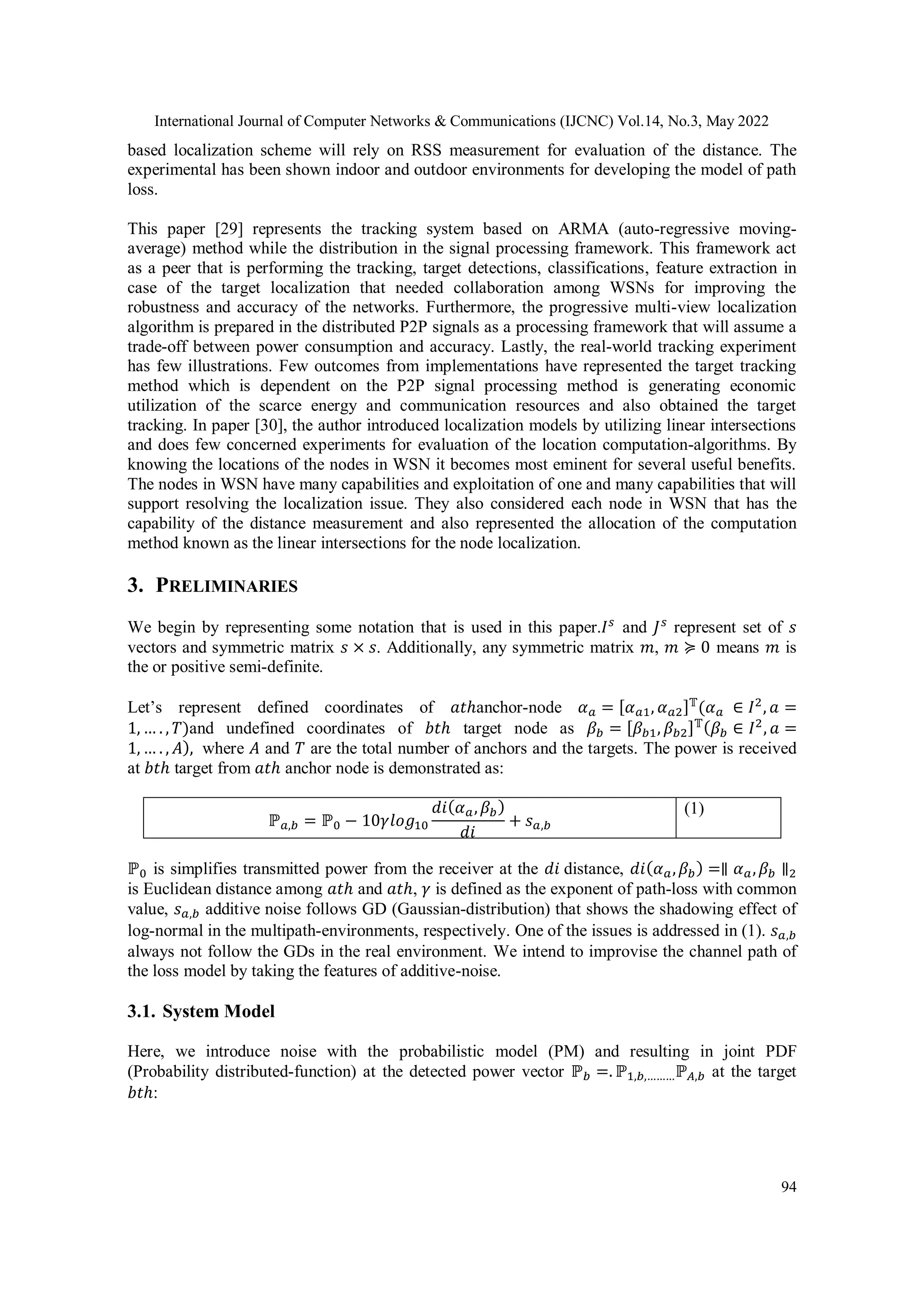 International Journal of Computer Networks & Communications (IJCNC) Vol.14, No.3, May 2022 94 based localization scheme will rely on RSS measurement for evaluation of the distance. The experimental has been shown indoor and outdoor environments for developing the model of path loss. This paper [29] represents the tracking system based on ARMA (auto-regressive moving- average) method while the distribution in the signal processing framework. This framework act as a peer that is performing the tracking, target detections, classifications, feature extraction in case of the target localization that needed collaboration among WSNs for improving the robustness and accuracy of the networks. Furthermore, the progressive multi-view localization algorithm is prepared in the distributed P2P signals as a processing framework that will assume a trade-off between power consumption and accuracy. Lastly, the real-world tracking experiment has few illustrations. Few outcomes from implementations have represented the target tracking method which is dependent on the P2P signal processing method is generating economic utilization of the scarce energy and communication resources and also obtained the target tracking. In paper [30], the author introduced localization models by utilizing linear intersections and does few concerned experiments for evaluation of the location computation-algorithms. By knowing the locations of the nodes in WSN it becomes most eminent for several useful benefits. The nodes in WSN have many capabilities and exploitation of one and many capabilities that will support resolving the localization issue. They also considered each node in WSN that has the capability of the distance measurement and also represented the allocation of the computation method known as the linear intersections for the node localization. 3. PRELIMINARIES We begin by representing some notation that is used in this paper.𝐼𝑠 and 𝐽𝑠 represent set of 𝑠 vectors and symmetric matrix 𝑠 × 𝑠. Additionally, any symmetric matrix 𝑚, 𝑚 ≽ 0 means 𝑚 is the or positive semi-definite. Let’s represent defined coordinates of 𝑎𝑡ℎanchor-node 𝛼𝑎 = [𝛼𝑎1, 𝛼𝑎2]𝕋 (𝛼𝑎 ∈ 𝐼2 , 𝑎 = 1, … . , 𝑇)and undefined coordinates of 𝑏𝑡ℎ target node as 𝛽𝑏 = [𝛽𝑏1, 𝛽𝑏2]𝕋(𝛽𝑏 ∈ 𝐼2 , 𝑎 = 1, … . , 𝐴), where 𝐴 and 𝑇 are the total number of anchors and the targets. The power is received at 𝑏𝑡ℎ target from 𝑎𝑡ℎ anchor node is demonstrated as: ℙ𝑎,𝑏 = ℙ0 − 10𝛾𝑙𝑜𝑔10 𝑑𝑖(𝛼𝑎,𝛽𝑏) 𝑑𝑖 + 𝑠𝑎,𝑏 (1) ℙ0 is simplifies transmitted power from the receiver at the 𝑑𝑖 distance, 𝑑𝑖(𝛼𝑎,𝛽𝑏) =∥ 𝛼𝑎,𝛽𝑏 ∥2 is Euclidean distance among 𝑎𝑡ℎ and 𝑎𝑡ℎ, 𝛾 is defined as the exponent of path-loss with common value, 𝑠𝑎,𝑏 additive noise follows GD (Gaussian-distribution) that shows the shadowing effect of log-normal in the multipath-environments, respectively. One of the issues is addressed in (1). 𝑠𝑎,𝑏 always not follow the GDs in the real environment. We intend to improvise the channel path of the loss model by taking the features of additive-noise. 3.1. System Model Here, we introduce noise with the probabilistic model (PM) and resulting in joint PDF (Probability distributed-function) at the detected power vector ℙ𝑏 =. ℙ1,𝑏,………ℙ𝐴,𝑏 at the target 𝑏𝑡ℎ: 