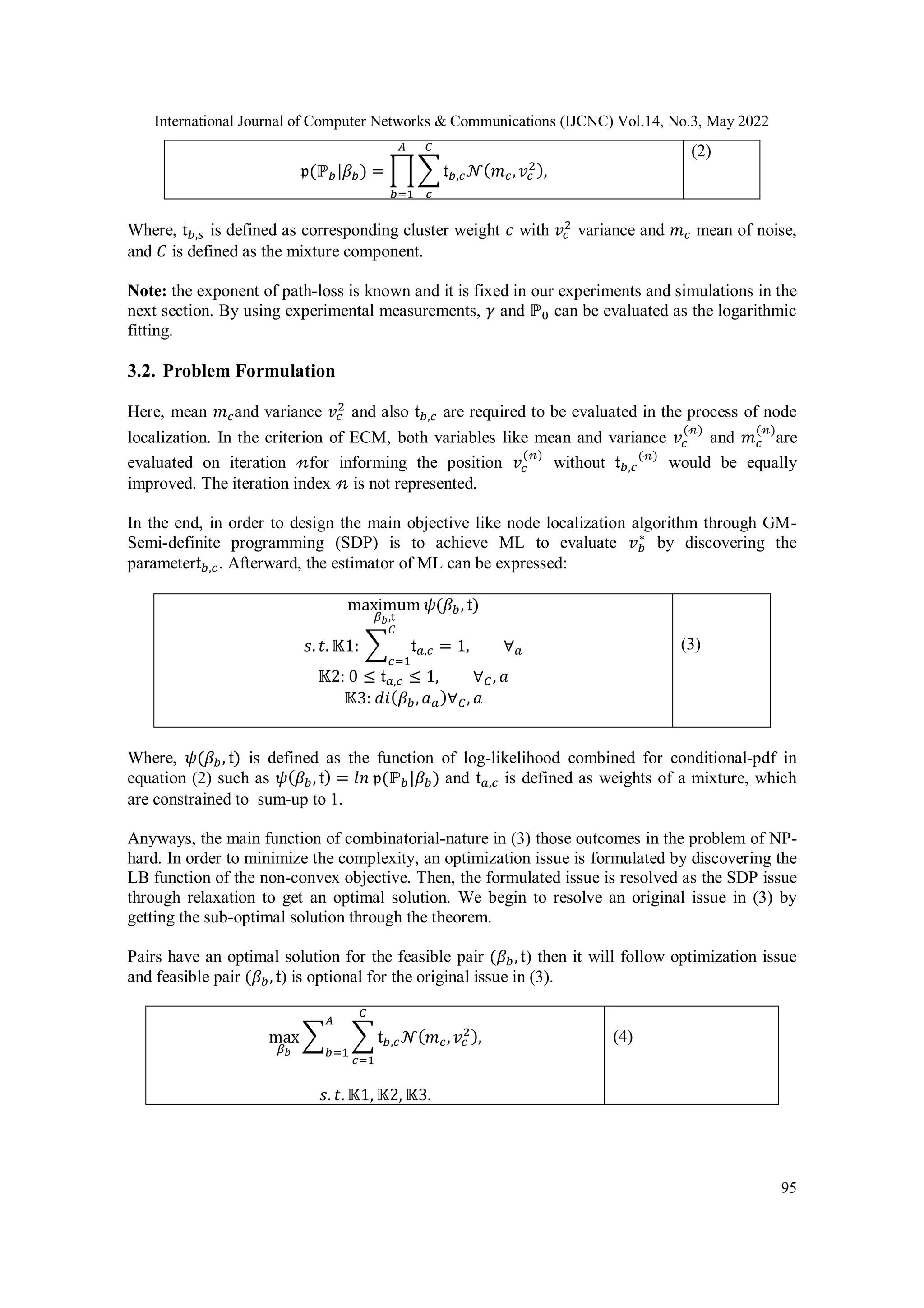 International Journal of Computer Networks & Communications (IJCNC) Vol.14, No.3, May 2022 95 𝔭(ℙ𝑏|𝛽𝑏) = ∏ ∑ 𝔱𝑏,𝑐𝒩(𝑚𝑐,𝑣𝑐 2), 𝐶 𝑐 𝐴 𝑏=1 (2) Where, 𝔱𝑏,𝑠 is defined as corresponding cluster weight 𝑐 with 𝑣𝑐 2 variance and 𝑚𝑐 mean of noise, and 𝐶 is defined as the mixture component. Note: the exponent of path-loss is known and it is fixed in our experiments and simulations in the next section. By using experimental measurements, 𝛾 and ℙ0 can be evaluated as the logarithmic fitting. 3.2. Problem Formulation Here, mean 𝑚𝑐and variance 𝑣𝑐 2 and also 𝔱𝑏,𝑐 are required to be evaluated in the process of node localization. In the criterion of ECM, both variables like mean and variance 𝑣𝑐 (𝓃) and 𝑚𝑐 (𝓃) are evaluated on iteration 𝓃for informing the position 𝑣𝑐 (𝓃) without 𝔱𝑏,𝑐 (𝓃) would be equally improved. The iteration index 𝓃 is not represented. In the end, in order to design the main objective like node localization algorithm through GM- Semi-definite programming (SDP) is to achieve ML to evaluate 𝑣𝑏 ∗ by discovering the parameter𝔱𝑏,𝑐. Afterward, the estimator of ML can be expressed: maximum 𝛽𝑏,𝔱 𝜓(𝛽𝑏, 𝔱) 𝑠. 𝑡. 𝕂1: ∑ 𝔱𝑎,𝑐 𝐶 𝑐=1 = 1, ∀𝑎 𝕂2: 0 ≤ 𝔱𝑎,𝑐 ≤ 1, ∀𝐶, 𝑎 𝕂3: 𝑑𝑖(𝛽𝑏,𝑎𝑎)∀𝐶, 𝑎 (3) Where, 𝜓(𝛽𝑏, 𝔱) is defined as the function of log-likelihood combined for conditional-pdf in equation (2) such as 𝜓(𝛽𝑏, 𝔱) = 𝑙𝑛 𝔭(ℙ𝑏|𝛽𝑏) and 𝔱𝑎,𝑐 is defined as weights of a mixture, which are constrained to sum-up to 1. Anyways, the main function of combinatorial-nature in (3) those outcomes in the problem of NP- hard. In order to minimize the complexity, an optimization issue is formulated by discovering the LB function of the non-convex objective. Then, the formulated issue is resolved as the SDP issue through relaxation to get an optimal solution. We begin to resolve an original issue in (3) by getting the sub-optimal solution through the theorem. Pairs have an optimal solution for the feasible pair (𝛽𝑏,𝔱) then it will follow optimization issue and feasible pair (𝛽𝑏, 𝔱) is optional for the original issue in (3). max 𝛽𝑏 ∑ ∑ 𝔱𝑏,𝑐𝒩(𝑚𝑐,𝑣𝑐 2), 𝐶 𝑐=1 𝐴 𝑏=1 𝑠. 𝑡. 𝕂1, 𝕂2, 𝕂3. (4) 