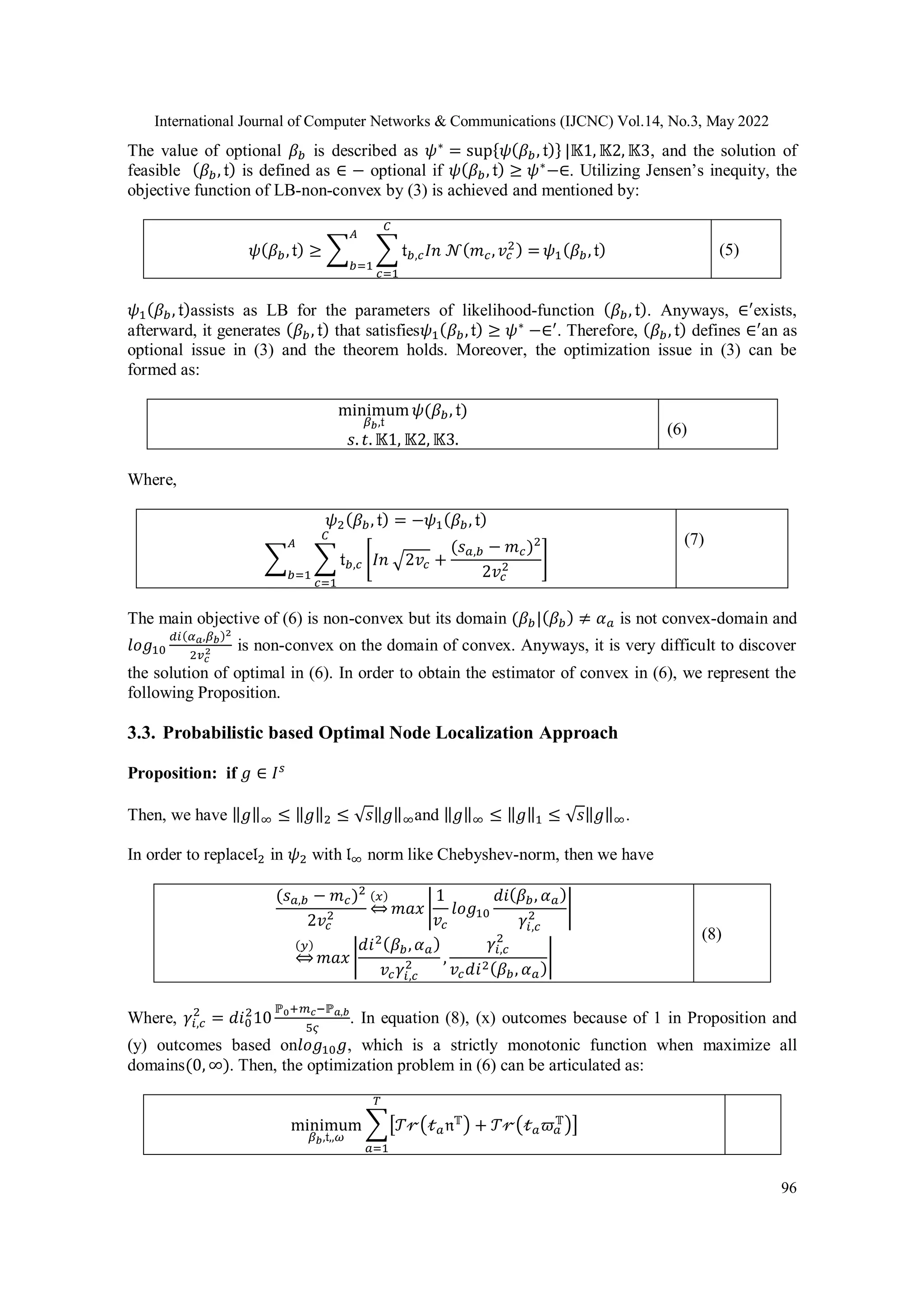 International Journal of Computer Networks & Communications (IJCNC) Vol.14, No.3, May 2022 96 The value of optional 𝛽𝑏 is described as 𝜓∗ = sup{𝜓(𝛽𝑏, 𝔱)} |𝕂1, 𝕂2, 𝕂3, and the solution of feasible (𝛽𝑏, 𝔱) is defined as ∈ − optional if 𝜓(𝛽𝑏, 𝔱) ≥ 𝜓∗ −∈. Utilizing Jensen’s inequity, the objective function of LB-non-convex by (3) is achieved and mentioned by: 𝜓(𝛽𝑏,𝔱) ≥ ∑ ∑ 𝔱𝑏,𝑐𝐼𝑛 𝒩(𝑚𝑐,𝑣𝑐 2) = 𝐶 𝑐=1 𝐴 𝑏=1 𝜓1(𝛽𝑏,𝔱) (5) 𝜓1(𝛽𝑏, 𝔱)assists as LB for the parameters of likelihood-function (𝛽𝑏, 𝔱). Anyways, ∈′ exists, afterward, it generates (𝛽𝑏, 𝔱) that satisfies𝜓1(𝛽𝑏,𝔱) ≥ 𝜓∗ −∈′ . Therefore, (𝛽𝑏, 𝔱) defines ∈′ an as optional issue in (3) and the theorem holds. Moreover, the optimization issue in (3) can be formed as: minimum 𝛽𝑏,𝔱 𝜓(𝛽𝑏, 𝔱) 𝑠. 𝑡. 𝕂1, 𝕂2, 𝕂3. (6) Where, 𝜓2(𝛽𝑏, 𝔱) = −𝜓1(𝛽𝑏, 𝔱) ∑ ∑ 𝔱𝑏,𝑐 𝐶 𝑐=1 [𝐼𝑛 √2𝑣𝑐 + (𝑠𝑎,𝑏 − 𝑚𝑐)2 2𝑣𝑐 2 ] 𝐴 𝑏=1 (7) The main objective of (6) is non-convex but its domain (𝛽𝑏|(𝛽𝑏) ≠ 𝛼𝑎 is not convex-domain and 𝑙𝑜𝑔10 𝑑𝑖(𝛼𝑎,𝛽𝑏)2 2𝑣𝑐 2 is non-convex on the domain of convex. Anyways, it is very difficult to discover the solution of optimal in (6). In order to obtain the estimator of convex in (6), we represent the following Proposition. 3.3. Probabilistic based Optimal Node Localization Approach Proposition: if 𝑔 ∈ 𝐼𝑠 Then, we have ‖𝑔‖∞ ≤ ‖𝑔‖2 ≤ √𝑠‖𝑔‖∞and ‖𝑔‖∞ ≤ ‖𝑔‖1 ≤ √𝑠‖𝑔‖∞. In order to replace𝔩2 in 𝜓2 with 𝔩∞ norm like Chebyshev-norm, then we have (𝑠𝑎,𝑏 − 𝑚𝑐)2 2𝑣𝑐 2 (𝑥) ⇔ 𝑚𝑎𝑥 | 1 𝑣𝑐 𝑙𝑜𝑔10 𝑑𝑖(𝛽𝑏, 𝛼𝑎) 𝛾𝑖,𝑐 2 | (𝑦) ⇔ 𝑚𝑎𝑥 | 𝑑𝑖2(𝛽𝑏,𝛼𝑎) 𝑣𝑐𝛾𝑖,𝑐 2 , 𝛾𝑖,𝑐 2 𝑣𝑐𝑑𝑖2(𝛽𝑏, 𝛼𝑎) | (8) Where, 𝛾𝑖,𝑐 2 = 𝑑𝑖0 2 10 ℙ0+𝑚𝑐−ℙ𝑎,𝑏 5𝜍 . In equation (8), (x) outcomes because of 1 in Proposition and (y) outcomes based on𝑙𝑜𝑔10𝑔, which is a strictly monotonic function when maximize all domains(0, ∞). Then, the optimization problem in (6) can be articulated as: minimum 𝛽𝑏,𝔱,,𝜔 ∑[𝒯𝓇(𝓉𝑎𝔫𝕋) + 𝒯𝓇(𝓉𝑎𝜛𝑎 𝕋)] 𝑇 𝑎=1 