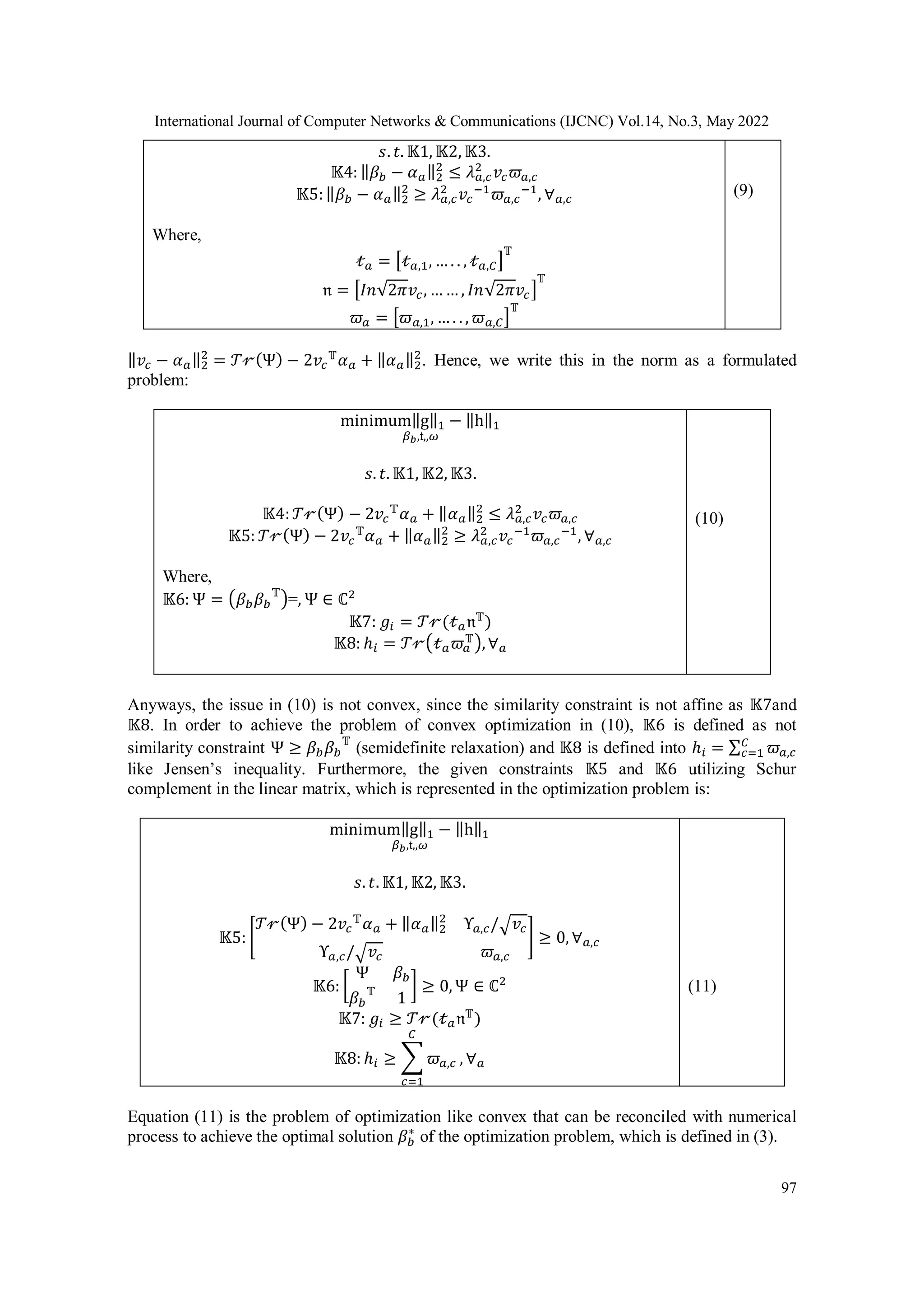 International Journal of Computer Networks & Communications (IJCNC) Vol.14, No.3, May 2022 97 𝑠. 𝑡. 𝕂1, 𝕂2, 𝕂3. 𝕂4: ‖𝛽𝑏 − 𝛼𝑎‖2 2 ≤ 𝜆𝑎,𝑐 2 𝑣𝑐𝜛𝑎,𝑐 𝕂5:‖𝛽𝑏 − 𝛼𝑎‖2 2 ≥ 𝜆𝑎,𝑐 2 𝑣𝑐 −1 𝜛𝑎,𝑐 −1 , ∀𝑎,𝑐 Where, 𝓉𝑎 = [𝓉𝑎,1, … . . , 𝓉𝑎,𝐶] 𝕋 𝔫 = [𝐼𝑛√2𝜋𝑣𝑐, … … , 𝐼𝑛√2𝜋𝑣𝑐] 𝕋 𝜛𝑎 = [𝜛𝑎,1, … . . , 𝜛𝑎,𝐶] 𝕋 (9) ‖𝑣𝑐 − 𝛼𝑎‖2 2 = 𝒯𝓇(Ψ) − 2𝑣𝑐 𝕋 𝛼𝑎 + ‖𝛼𝑎‖2 2 . Hence, we write this in the norm as a formulated problem: minimum‖g‖1 − ‖h‖1 𝛽𝑏,𝔱,,𝜔 𝑠. 𝑡. 𝕂1, 𝕂2, 𝕂3. 𝕂4:𝒯𝓇(Ψ) − 2𝑣𝑐 𝕋 𝛼𝑎 + ‖𝛼𝑎‖2 2 ≤ 𝜆𝑎,𝑐 2 𝑣𝑐𝜛𝑎,𝑐 𝕂5: 𝒯𝓇(Ψ) − 2𝑣𝑐 𝕋 𝛼𝑎 + ‖𝛼𝑎‖2 2 ≥ 𝜆𝑎,𝑐 2 𝑣𝑐 −1 𝜛𝑎,𝑐 −1 , ∀𝑎,𝑐 Where, 𝕂6: Ψ = (𝛽𝑏𝛽𝑏 𝕋 )=, Ψ ∈ ℂ2 𝕂7: 𝑔𝑖 = 𝒯𝓇(𝓉𝑎𝔫𝕋 ) 𝕂8: ℎ𝑖 = 𝒯𝓇(𝓉𝑎𝜛𝑎 𝕋),∀𝑎 (10) Anyways, the issue in (10) is not convex, since the similarity constraint is not affine as 𝕂7and 𝕂8. In order to achieve the problem of convex optimization in (10), 𝕂6 is defined as not similarity constraint Ψ ≥ 𝛽𝑏𝛽𝑏 𝕋 (semidefinite relaxation) and 𝕂8 is defined into ℎ𝑖 = ∑ 𝜛𝑎,𝑐 𝐶 𝑐=1 like Jensen’s inequality. Furthermore, the given constraints 𝕂5 and 𝕂6 utilizing Schur complement in the linear matrix, which is represented in the optimization problem is: minimum‖g‖1 − ‖h‖1 𝛽𝑏,𝔱,,𝜔 𝑠. 𝑡. 𝕂1, 𝕂2, 𝕂3. 𝕂5: [ 𝒯𝓇(Ψ) − 2𝑣𝑐 𝕋 𝛼𝑎 + ‖𝛼𝑎‖2 2 Υ𝑎,𝑐/√𝑣𝑐 Υ𝑎,𝑐/√𝑣𝑐 𝜛𝑎,𝑐 ] ≥ 0, ∀𝑎,𝑐 𝕂6: [ Ψ 𝛽𝑏 𝛽𝑏 𝕋 1 ] ≥ 0, Ψ ∈ ℂ2 𝕂7: 𝑔𝑖 ≥ 𝒯𝓇(𝓉𝑎𝔫𝕋 ) 𝕂8: ℎ𝑖 ≥ ∑ 𝜛𝑎,𝑐 𝐶 𝑐=1 , ∀𝑎 (11) Equation (11) is the problem of optimization like convex that can be reconciled with numerical process to achieve the optimal solution 𝛽𝑏 ∗ of the optimization problem, which is defined in (3). 