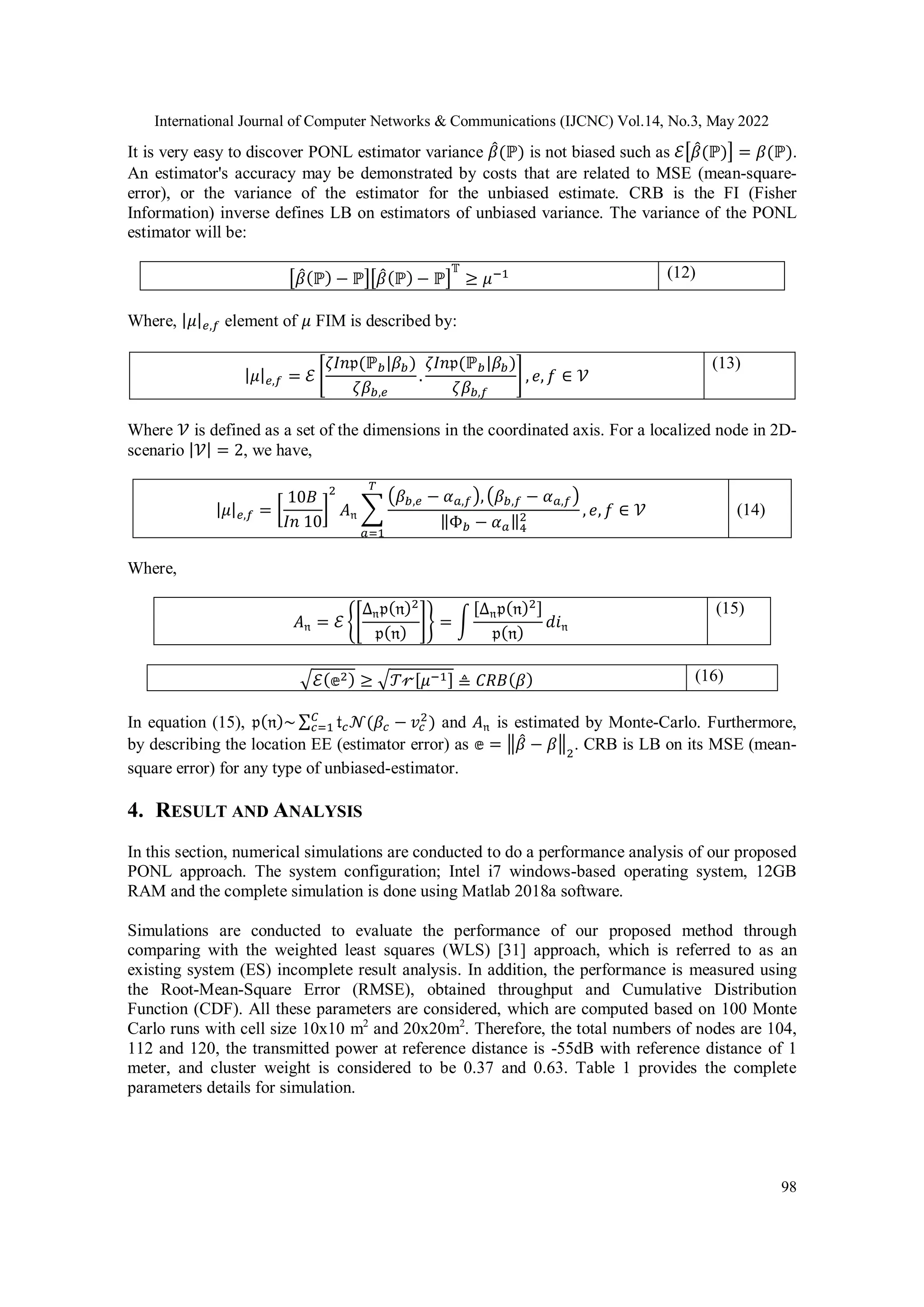 International Journal of Computer Networks & Communications (IJCNC) Vol.14, No.3, May 2022 98 It is very easy to discover PONL estimator variance 𝛽 ̂(ℙ) is not biased such as ℰ[𝛽 ̂(ℙ)] = 𝛽(ℙ). An estimator's accuracy may be demonstrated by costs that are related to MSE (mean-square- error), or the variance of the estimator for the unbiased estimate. CRB is the FI (Fisher Information) inverse defines LB on estimators of unbiased variance. The variance of the PONL estimator will be: [𝛽 ̂(ℙ) − ℙ][𝛽 ̂(ℙ) − ℙ] 𝕋 ≥ 𝜇−1 (12) Where, |𝜇|𝑒,𝑓 element of 𝜇 FIM is described by: |𝜇|𝑒,𝑓 = ℰ [ 𝜁𝐼𝑛𝔭(ℙ𝑏|𝛽𝑏) 𝜁𝛽𝑏,𝑒 . 𝜁𝐼𝑛𝔭(ℙ𝑏|𝛽𝑏) 𝜁𝛽𝑏,𝑓 ] , 𝑒, 𝑓 ∈ 𝒱 (13) Where 𝒱 is defined as a set of the dimensions in the coordinated axis. For a localized node in 2D- scenario |𝒱| = 2, we have, |𝜇|𝑒,𝑓 = [ 10𝐵 𝐼𝑛 10 ] 2 𝐴𝔫 ∑ (𝛽𝑏,𝑒 − 𝛼𝑎,𝑓),(𝛽𝑏,𝑓 − 𝛼𝑎,𝑓) ‖Φ𝑏 − 𝛼𝑎‖4 2 𝑇 𝑎=1 , 𝑒, 𝑓 ∈ 𝒱 (14) Where, 𝐴𝔫 = ℰ {[ ∆𝔫𝔭(𝔫)2 𝔭(𝔫) ]} = ∫ [∆𝔫𝔭(𝔫)2] 𝔭(𝔫) 𝑑𝑖𝔫 (15) √ℰ(𝕖2) ≥ √𝒯𝓇[𝜇−1] ≜ 𝐶𝑅𝐵(𝛽) (16) In equation (15), 𝔭(𝔫)~ ∑ 𝔱𝑐𝒩(𝛽𝑐 − 𝑣𝑐 2 ) 𝐶 𝑐=1 and 𝐴𝔫 is estimated by Monte-Carlo. Furthermore, by describing the location EE (estimator error) as 𝕖 = ‖𝛽 ̂ − 𝛽‖2 . CRB is LB on its MSE (mean- square error) for any type of unbiased-estimator. 4. RESULT AND ANALYSIS In this section, numerical simulations are conducted to do a performance analysis of our proposed PONL approach. The system configuration; Intel i7 windows-based operating system, 12GB RAM and the complete simulation is done using Matlab 2018a software. Simulations are conducted to evaluate the performance of our proposed method through comparing with the weighted least squares (WLS) [31] approach, which is referred to as an existing system (ES) incomplete result analysis. In addition, the performance is measured using the Root-Mean-Square Error (RMSE), obtained throughput and Cumulative Distribution Function (CDF). All these parameters are considered, which are computed based on 100 Monte Carlo runs with cell size 10x10 m2 and 20x20m2 . Therefore, the total numbers of nodes are 104, 112 and 120, the transmitted power at reference distance is -55dB with reference distance of 1 meter, and cluster weight is considered to be 0.37 and 0.63. Table 1 provides the complete parameters details for simulation. 
