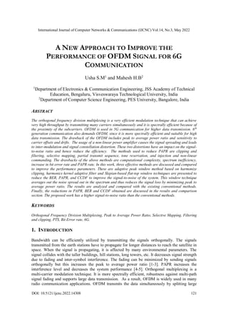 International Journal of Computer Networks & Communications (IJCNC) Vol.14, No.3, May 2022
DOI: 10.5121/ijcnc.2022.14308 121
A NEW APPROACH TO IMPROVE THE
PERFORMANCE OF OFDM SIGNAL FOR 6G
COMMUNICATION
Usha S.M1
and Mahesh H.B2
1
Department of Electronics & Communication Engineering, JSS Academy of Technical
Education, Bengaluru, Visveswaraya Technological University, India
2
Department of Computer Science Engineering, PES University, Bangalore, India
ABSTRACT
The orthogonal frequency division multiplexing is a very efficient modulation technique that can achieve
very high throughput by transmitting many carriers simultaneously and it is spectrally efficient because of
the proximity of the subcarriers. OFDM is used in 5G communication for higher data transmission. 6th
generation communication also demands OFDM, since it is more spectrally efficient and suitable for high
data transmission. The drawback of the OFDM includes peak to average power ratio and sensitivity to
carrier offsets and drifts. The usage of a non-linear power amplifier causes the signal spreading and leads
to inter-modulation and signal constellation distortion. These two distortions have an impact on the signal-
to-noise ratio and hence reduce the efficiency. The methods used to reduce PAPR are clipping and
filtering, selective mapping, partial transmit sequence, tone reservation, and injection and non-linear
commanding. The drawbacks of the above methods are computational complexity, spectrum inefficiency,
increase in bit error rate and PAPR rate. In this work, three effective methods are discussed and compared
to improve the performance parameters. These are adaptive peak window method based on harmonize
clipping, harmonics kernel adaptive filter and Slepian-based flat-top window techniques are presented to
reduce the BER, PAPR, and CCDF to improve the signal-to-noise of the system. This window technique
averages out the noise spread out in the spectrum and thus reduces the signal loss by minimizing peak to
average power ratio. The results are analyzed and compared with the existing conventional methods.
Finally, the reductions in PAPR, BER and CCDF obtained are discussed in the results and comparison
section. The proposed work has a higher signal-to-noise ratio than the conventional methods.
KEYWORDS
Orthogonal Frequency Division Multiplexing, Peak to Average Power Ratio, Selective Mapping, Filtering
and clipping, PTS, Bit Error rate, 6G.
1. INTRODUCTION
Bandwidth can be efficiently utilized by transmitting the signals orthogonally. The signals
transmitted from the earth stations have to propagate for longer distances to reach the satellite in
space. When the signal is propagating, it is affected by many environmental parameters. The
signal collides with the taller buildings, hill stations, long towers, etc. It decreases signal strength
due to fading and inter-symbol interference. The fading can be minimized by sending signals
orthogonally but this increases the peak to average power ratio [1-3]. PAPR increases the
interference level and decreases the system performance [4-5]. Orthogonal multiplexing is a
multi-carrier modulation technique. It is more spectrally efficient, robustness against multi-path
signal fading and supports large data transmission. As a result, OFDM is widely used in many
radio communication applications. OFDM transmits the data simultaneously by splitting large
 