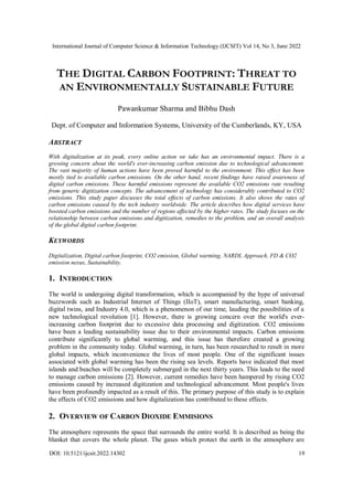 International Journal of Computer Science & Information Technology (IJCSIT) Vol 14, No 3, June 2022
DOI: 10.5121/ijcsit.2022.14302 19
THE DIGITAL CARBON FOOTPRINT: THREAT TO
AN ENVIRONMENTALLY SUSTAINABLE FUTURE
Pawankumar Sharma and Bibhu Dash
Dept. of Computer and Information Systems, University of the Cumberlands, KY, USA
ABSTRACT
With digitalization at its peak, every online action we take has an environmental impact. There is a
growing concern about the world's ever-increasing carbon emission due to technological advancement.
The vast majority of human actions have been proved harmful to the environment. This effect has been
mostly tied to available carbon emissions. On the other hand, recent findings have raised awareness of
digital carbon emissions. These harmful emissions represent the available CO2 emissions rate resulting
from generic digitization concepts. The advancement of technology has considerably contributed to CO2
emissions. This study paper discusses the total effects of carbon emissions. It also shows the rates of
carbon emissions caused by the tech industry worldwide. The article describes how digital services have
boosted carbon emissions and the number of regions affected by the higher rates. The study focuses on the
relationship between carbon emissions and digitization, remedies to the problem, and an overall analysis
of the global digital carbon footprint.
KEYWORDS
Digitalization, Digital carbon footprint, CO2 emission, Global warming, NARDL Approach, FD & CO2
emission nexus, Sustainability.
1. INTRODUCTION
The world is undergoing digital transformation, which is accompanied by the hype of universal
buzzwords such as Industrial Internet of Things (IIoT), smart manufacturing, smart banking,
digital twins, and Industry 4.0, which is a phenomenon of our time, lauding the possibilities of a
new technological revolution [1]. However, there is growing concern over the world's ever-
increasing carbon footprint due to excessive data processing and digitization. CO2 emissions
have been a leading sustainability issue due to their environmental impacts. Carbon emissions
contribute significantly to global warming, and this issue has therefore created a growing
problem in the community today. Global warming, in turn, has been researched to result in more
global impacts, which inconvenience the lives of most people. One of the significant issues
associated with global warming has been the rising sea levels. Reports have indicated that most
islands and beaches will be completely submerged in the next thirty years. This leads to the need
to manage carbon emissions [2]. However, current remedies have been hampered by rising CO2
emissions caused by increased digitization and technological advancement. Most people's lives
have been profoundly impacted as a result of this. The primary purpose of this study is to explain
the effects of CO2 emissions and how digitalization has contributed to these effects.
2. OVERVIEW OF CARBON DIOXIDE EMMISIONS
The atmosphere represents the space that surrounds the entire world. It is described as being the
blanket that covers the whole planet. The gases which protect the earth in the atmosphere are
 
