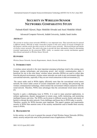 International Journal of Computer Science & Information Technology (IJCSIT) Vol 14, No 3, June 2022
DOI: 10.5121/ijcsit.2022.14305 55
SECURITY IN WIRELESS SENSOR
NETWORKS: COMPARATIVE STUDY
Fatimah Khalil Aljwari, Hajer Abdullah Alwadei and Aseel Abdullah Alfaidi
Advanced Computer Network, Jeddah University, Jeddah, Saudi Arabia
ABSTRACT
The security in wireless sensor networks (WSNS) is a very important issue. These networks may be exposed
it different attacks. With this in mind, researchers propose in this area variety of security techniques for
this purpose, and this article describes security in wireless sensor networks. Discussed threats and attacks
of wireless sensor networks. The article also aims to provide the basic information related to determining
essential requirements for the protection WSNs. Lastly, we mention some security mechanisms against
these threats and attacks in Wireless Sensor Network.
KEYWORDS
Wireless Sensor Networks, Security Requirements, Attacks, Security Mechanisms.
1. INTRODUCTION
A wireless sensor network is the most important emerging technology trend in the coming years
because sensing technologies and processing power, and wireless communication make it
beneficial for use in the soon future. wireless sensor setworks (WSNs) are used to collect data
from the physical environment; wireless sensor networks can work in any environment other than
conventional networks, especially if they are not wired connections in that environments [1].
The sensor nodes used in WSNs deploy efficiently more than the conventional wired sensor
network; the sensor nodes consist of several components such as sensing, data processing, and
wireless communication technology, which monitor the environment without connection with the
wired network. Therefore, WSNs more advantages than the conventional wired sensor network
[2].
Security is quite a challenging issue in WSNs. It is used in many practical applications, in
military applications, disaster management in remote areas, traffic monitoring, and monitoring
intelligent houses and cities. The WSNs can be prone to different security threats and attacks or
hackers to disrupt the entire network. From challenges and Issues face in WSN today is security.
Therefore, security for WSNs becomes most important. This paper's purpose and requirements
security in WSNs then mention some of the security mechanisms used to handle those security
issues in WSNs.
2. BACKGROUND
In this section, we will cover in general the concept of both Wireless Sensor Networks (WSNs),
attack, security and provide some of the prominent areas of applications of WSNs.
 