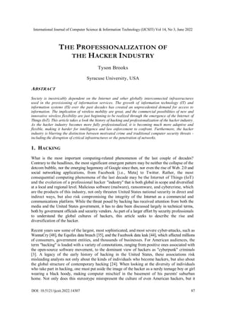 International Journal of Computer Science & Information Technology (IJCSIT) Vol 14, No 3, June 2022
DOI: 10.5121/ijcsit.2022.14307 87
THE PROFESSIONALIZATION OF
THE HACKER INDUSTRY
Tyson Brooks
Syracuse University, USA
ABSTRACT
Society is inextricably dependent on the Internet and other globally interconnected infrastructures
used in the provisioning of information services. The growth of information technology (IT) and
information systems (IS) over the past decades has created an unprecedented demand for access to
information. The implication of wireless mobility are great, and the commercial possibilities of new and
innovative wireless flexibility are just beginning to be realized through the emergence of the Internet of
Things (IoT). This article takes a look the history of hacking and professionalization of the hacker industry.
As the hacker industry becomes more fully professionalized, it is becoming much more adaptive and
flexible, making it harder for intelligence and law enforcement to confront. Furthermore, the hacker
industry is blurring the distinction between motivated crime and traditional computer security threats -
including the disruption of critical infrastructures or the penetration of networks.
1. HACKING
What is the most important computing-related phenomenon of the last couple of decades?
Contrary to the headlines, the most significant emergent pattern may be neither the collapse of the
dotcom bubble, nor the emerging hegemony of Google since then, nor even the rise of Web. 2.0 and
social networking applications, from Facebook [i.e., Meta] to Twitter. Rather, the most
consequential computing phenomena of the last decade may be the Internet of Things (IoT)
and the evolution of a professional hacker "industry" that is both global in scope and diversified
at a local and regional level. Malicious software (malware), ransomware, and cybercrime, which
are the products of this industry, not only threaten United States national security in direct and
indirect ways, but also risk compromising the integrity of the Internet as a commercial and
communications platform. While the threat posed by hacking has received attention from both the
media and the United States government, it has to date been discussed largely in technical terms,
both by government officials and security vendors. As part of a larger effort by security professionals
to understand the global cultures of hackers, this article seeks to describe the rise and
diversification of the hacker.
Recent years saw some of the largest, most sophisticated, and most severe cyber-attacks, such as
WannaCry [48], the Equifax data breach [35], and the Facebook data leak [44], which affected millions
of consumers, government entities, and thousands of businesses. For American audiences, the
term "hacking" is loaded with a variety of connotations, ranging from positive ones associated with
the open-source software movement, to the dominant view of hackers as "cyberpunk" criminals
[3]. A legacy of the early history of hacking in the United States, these associations risk
misleading analysts not only about the kinds of individuals who become hackers, but also about
the global structure of contemporary hacking [24]. When looking at the diversity of individuals
who take part in hacking, one must put aside the image of the hacker as a nerdy teenage boy or girl
wearing a black hoody, making computer mischief in the basement of his parents' suburban
home. Not only does this stereotype misrepresent the culture of even American hackers, but it
 