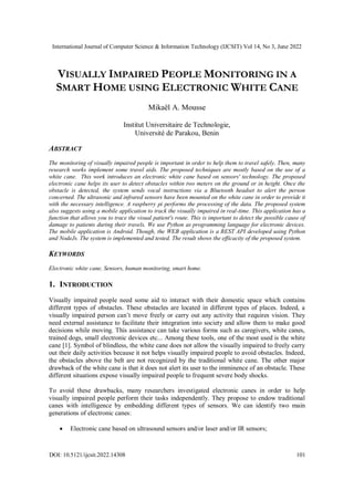 International Journal of Computer Science & Information Technology (IJCSIT) Vol 14, No 3, June 2022
DOI: 10.5121/ijcsit.2022.14308 101
VISUALLY IMPAIRED PEOPLE MONITORING IN A
SMART HOME USING ELECTRONIC WHITE CANE
Mikaël A. Mousse
Institut Universitaire de Technologie,
Université de Parakou, Benin
ABSTRACT
The monitoring of visually impaired people is important in order to help them to travel safely. Then, many
research works implement some travel aids. The proposed techniques are mostly based on the use of a
white cane. This work introduces an electronic white cane based on sensors' technology. The proposed
electronic cane helps its user to detect obstacles within two meters on the ground or in height. Once the
obstacle is detected, the system sends vocal instructions via a Bluetooth headset to alert the person
concerned. The ultrasonic and infrared sensors have been mounted on the white cane in order to provide it
with the necessary intelligence. A raspberry pi performs the processing of the data. The proposed system
also suggests using a mobile application to track the visually impaired in real-time. This application has a
function that allows you to trace the visual patient's route. This is important to detect the possible cause of
damage to patients during their travels. We use Python as programming language for electronic devices.
The mobile application is Android. Though, the WEB application is a REST API developed using Python
and NodeJs. The system is implemented and tested. The result shows the efficacity of the proposed system.
KEYWORDS
Electronic white cane, Sensors, human monitoring, smart home.
1. INTRODUCTION
Visually impaired people need some aid to interact with their domestic space which contains
different types of obstacles. These obstacles are located in different types of places. Indeed, a
visually impaired person can’t move freely or carry out any activity that requires vision. They
need external assistance to facilitate their integration into society and allow them to make good
decisions while moving. This assistance can take various forms such as caregivers, white canes,
trained dogs, small electronic devices etc... Among these tools, one of the most used is the white
cane [1]. Symbol of blindless, the white cane does not allow the visually impaired to freely carry
out their daily activities because it not helps visually impaired people to avoid obstacles. Indeed,
the obstacles above the belt are not recognized by the traditional white cane. The other major
drawback of the white cane is that it does not alert its user to the imminence of an obstacle. These
different situations expose visually impaired people to frequent severe body shocks.
To avoid these drawbacks, many researchers investigated electronic canes in order to help
visually impaired people perform their tasks independently. They propose to endow traditional
canes with intelligence by embedding different types of sensors. We can identify two main
generations of electronic canes:
 Electronic cane based on ultrasound sensors and/or laser and/or IR sensors;
 