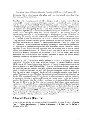 International Journal of Managing Information Technology (IJMIT) Vol.14, No.3, August 2022
3
the learning refer to when learning takes place (active vs. passive) and where (face-to-face
classroom vs. online), respectively.
Regardless of the modality, courses should be designed based on student-centered learning.
Leamnson [11] considers learning as a biological occurrence common to all human beings. As
such, the usage of student-centered (learner-to-learner, learner-to-instructor, and learner-to-
contents) learning because changes should occur in students’ brains. Greenblat [12] defines four
key elements involved in getting students to learn from simulations or hands-on activities: 1)
finding and using techniques to create motivation before sending out information; 2) making the
learners active participants rather than passive recipients in the learning process; 3)
individualizing instructions in a way that learning is at the appropriate pace for each learner; and
4) obtaining and providing real-time feedback on success and deficiencies. For instance, Hertel
and Millis [13] explain how simulations can be used to promote learning in higher education.
Using simulation transfers substance-specific information into real-life problems in a more
meaningful way that provides learning. As a Chinese Proverb states: “I hear and I forget, I see
and I remember, I do and I understand.”According to Cohen [14], instructional alignment refers
to a high degree of agreement among the objectives, assessments, and the content in a learning
experience. It also includes deriving objectives from and aligning them to sets of relevant
external frameworks or standards. The Computer Science program at SUBR is accredited by the
Accreditation Board for Engineering and Technology (ABET), which is an ISO 9001 certified
organization that accredits college and university programs in applied and natural science,
computing, engineering, and engineering technology [15].
According to [10], “Creating great learning experiences begins with designing the learning
environment”. Therefore, in this paper, we use the Learning Environment Modeling Language
(LEML) by the LX Studio Solution at the University of Central Oklahoma to demonstrate the
design of our courses at both SUBR and BRCC. However, based on our literature review and to
our knowledge, there are currently no articles available on course design and implementation
which we could use to compare our work with. However, through the results our surveys, we
show the positive impact on student’s learning of well-structured or designed course based on
students’ learning preferences. Therefore, the main motivation of this paper is to investigate and
describe different modes of course delivery that we have been using at our academic institutions
to maintain the integrity of teaching and learning and provide answers to the above research
questions. Furthermore, using the LEML, we investigate how to design and implement courses
that can be delivered in the following environments: face-to-face, online synchronous,
asynchronous, hybrid, and hyflex. An adequate design and implementation of the course design is
a key component to instructional alignment. Furthermore, we demonstrate how to design,
implement, and deliver courses in synchronous, asynchronous, and hybrid modes, and describe
our proposed enhancements to LEML. Curriculum and course design, like for any object design,
should go through the following phases: planning, designing, implementation, assessment, and
improvement. In the following sections, we describe these phases.
3. COMMON COURSE MODALITIES
In this section, we describe and contrast the following modalities for course delivery: 1) Face-to-
Face; 2) Online Asynchronous; 3) Online Synchronous; 4) Hybrid; and 5) HyFlex as
described in [16] [17].
 
