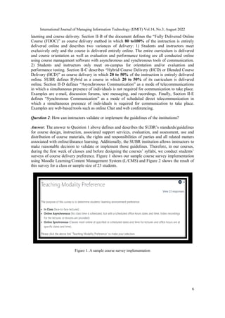 International Journal of Managing Information Technology (IJMIT) Vol.14, No.3, August 2022
6
learning and course delivery. Section II-B of the document defines the “Fully Delivered Online
Course (FDOC)” as course delivery method in which 80 to100% of the instruction is entirely
delivered online and describes two variances of delivery: 1) Students and instructors meet
exclusively only and the course is delivered entirely online. The entire curriculum is delivered
and course orientation as well as evaluation and performance testing are all conducted online
using course management software with asynchronous and synchronous tools of communication.
2) Students and instructors only meet on-campus for orientation and/or evaluation and
performance testing. Section II-C describes “Hybrid Course Delivery (HCD) or Blended Course
Delivery (BCD)” as course delivery in which 20 to 50% of the instruction is entirely delivered
online. SUBR defines Hybrid as a course in which 20 to 50% of its curriculum is delivered
online. Section II-D defines “Asynchronous Communication” as a mode of telecommunications
in which a simultaneous presence of individuals is not required for communication to take place.
Examples are e-mail, discussion forums, text messaging, and recordings. Finally, Section II-E
defines “Synchronous Communication” as a mode of scheduled direct telecommunication in
which a simultaneous presence of individuals is required for communication to take place.
Examples are web-based tools such as online Chat and web conferencing.
Question 2: How can instructors validate or implement the guidelines of the institutions?
Answer: The answer to Question 1 above defines and describes the SUBR’s standards/guidelines
for course design, instruction, associated support services, evaluation, and assessment, use and
distribution of course materials, the rights and responsibilities of parties and all related matters
associated with online/distance learning. Additionally, the SUBR institution allows instructors to
make reasonable decision to validate or implement those guidelines. Therefore, in our courses,
during the first week of classes and before designing the courses’ syllabi, we conduct students’
surveys of course delivery preference. Figure 1 shows our sample course survey implementation
using Moodle Learning/Content Management System (L/CMS) and Figure 2 shows the result of
this survey for a class or sample size of 23 students.
Figure 1. A sample course survey implementation
 