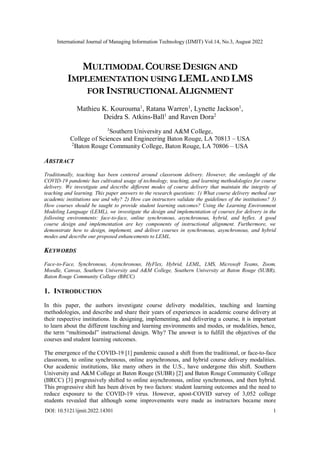 International Journal of Managing Information Technology (IJMIT) Vol.14, No.3, August 2022
DOI: 10.5121/ijmit.2022.14301 1
MULTIMODAL COURSE DESIGN AND
IMPLEMENTATION USING LEML AND LMS
FOR INSTRUCTIONAL ALIGNMENT
Mathieu K. Kourouma1
, Ratana Warren1
, Lynette Jackson1
,
Deidra S. Atkins-Ball1
and Raven Dora2
1
Southern University and A&M College,
College of Sciences and Engineering Baton Rouge, LA 70813 – USA
2
Baton Rouge Community College, Baton Rouge, LA 70806 – USA
ABSTRACT
Traditionally, teaching has been centered around classroom delivery. However, the onslaught of the
COVID-19 pandemic has cultivated usage of technology, teaching, and learning methodologies for course
delivery. We investigate and describe different modes of course delivery that maintain the integrity of
teaching and learning. This paper answers to the research questions: 1) What course delivery method our
academic institutions use and why? 2) How can instructors validate the guidelines of the institutions? 3)
How courses should be taught to provide student learning outcomes? Using the Learning Environment
Modeling Language (LEML), we investigate the design and implementation of courses for delivery in the
following environments: face-to-face, online synchronous, asynchronous, hybrid, and hyflex. A good
course design and implementation are key components of instructional alignment. Furthermore, we
demonstrate how to design, implement, and deliver courses in synchronous, asynchronous, and hybrid
modes and describe our proposed enhancements to LEML.
KEYWORDS
Face-to-Face, Synchronous, Asynchronous, HyFlex, Hybrid, LEML, LMS, Microsoft Teams, Zoom,
Moodle, Canvas, Southern University and A&M College, Southern University at Baton Rouge (SUBR),
Baton Rouge Community College (BRCC)
1. INTRODUCTION
In this paper, the authors investigate course delivery modalities, teaching and learning
methodologies, and describe and share their years of experiences in academic course delivery at
their respective institutions. In designing, implementing, and delivering a course, it is important
to learn about the different teaching and learning environments and modes, or modalities, hence,
the term “multimodal” instructional design. Why? The answer is to fulfill the objectives of the
courses and student learning outcomes.
The emergence of the COVID-19 [1] pandemic caused a shift from the traditional, or face-to-face
classroom, to online synchronous, online asynchronous, and hybrid course delivery modalities.
Our academic institutions, like many others in the U.S., have undergone this shift. Southern
University and A&M College at Baton Rouge (SUBR) [2] and Baton Rouge Community College
(BRCC) [3] progressively shifted to online asynchronous, online synchronous, and then hybrid.
This progressive shift has been driven by two factors: student learning outcomes and the need to
reduce exposure to the COVID-19 virus. However, apost-COVID survey of 3,052 college
students revealed that although some improvements were made as instructors became more
 