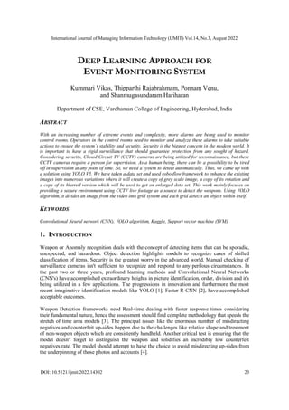International Journal of Managing Information Technology (IJMIT) Vol.14, No.3, August 2022
DOI: 10.5121/ijmit.2022.14302 23
DEEP LEARNING APPROACH FOR
EVENT MONITORING SYSTEM
Kummari Vikas, Thipparthi Rajabrahmam, Ponnam Venu,
and Shanmugasundaram Hariharan
Department of CSE, Vardhaman College of Engineering, Hyderabad, India
ABSTRACT
With an increasing number of extreme events and complexity, more alarms are being used to monitor
control rooms. Operators in the control rooms need to monitor and analyze these alarms to take suitable
actions to ensure the system’s stability and security. Security is the biggest concern in the modern world. It
is important to have a rigid surveillance that should guarantee protection from any sought of hazard.
Considering security, Closed Circuit TV (CCTV) cameras are being utilized for reconnaissance, but these
CCTV cameras require a person for supervision. As a human being, there can be a possibility to be tired
off in supervision at any point of time. So, we need a system to detect automatically. Thus, we came up with
a solution using YOLO V5. We have taken a data set and used robo-flow framework to enhance the existing
images into numerous variations where it will create a copy of grey scale image, a copy of its rotation and
a copy of its blurred version which will be used to get an enlarged data set. This work mainly focuses on
providing a secure environment using CCTV live footage as a source to detect the weapons. Using YOLO
algorithm, it divides an image from the video into grid system and each grid detects an object within itself.
KEYWORDS
Convolutional Neural network (CNN), YOLO algorithm, Kaggle, Support vector machine (SVM).
1. INTRODUCTION
Weapon or Anomaly recognition deals with the concept of detecting items that can be sporadic,
unexpected, and hazardous. Object detection highlights models to recognize cases of shifted
classification of items. Security is the greatest worry in the advanced world. Manual checking of
surveillance cameras isn't sufficient to recognize and respond to any perilous circumstances. In
the past two or three years, profound learning methods and Convolutional Neural Networks
(CNN's) have accomplished extraordinary heights in picture identification, order, division and it's
being utilized in a few applications. The progressions in innovation and furthermore the most
recent imaginative identification models like YOLO [1], Faster R-CNN [2], have accomplished
acceptable outcomes.
Weapon Detection frameworks need Real-time dealing with faster response times considering
their fundamental nature, hence the assessment should find complete methodology that speeds the
stretch of time area models [3]. The principal issues like the enormous number of misdirecting
negatives and counterfeit up-sides happen due to the challenges like relative shape and treatment
of non-weapon objects which are consistently handheld. Another critical test is ensuring that the
model doesn't forget to distinguish the weapon and solidifies an incredibly low counterfeit
negatives rate. The model should attempt to have the choice to avoid misdirecting up-sides from
the underpinning of those photos and accounts [4].
 