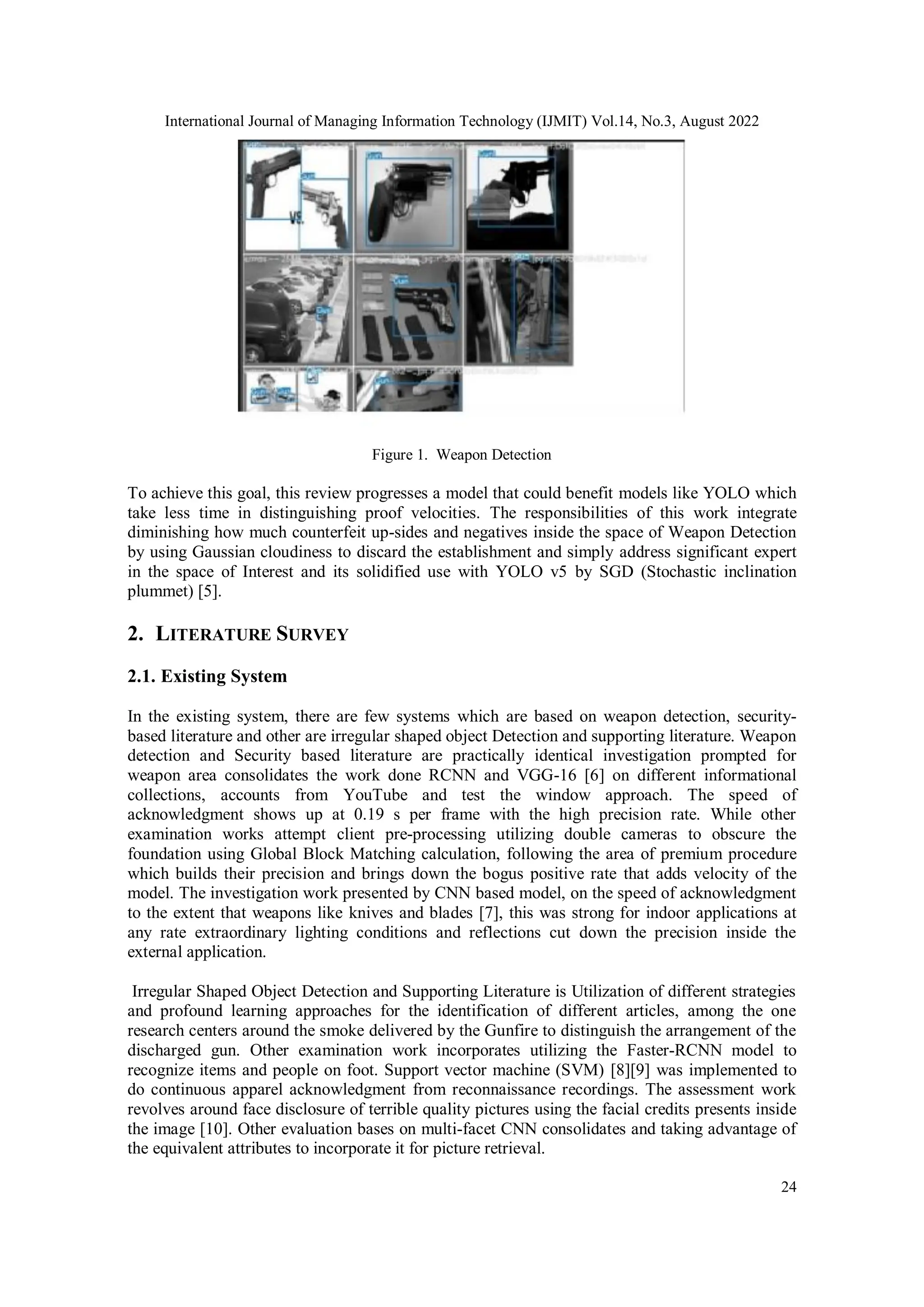 International Journal of Managing Information Technology (IJMIT) Vol.14, No.3, August 2022
24
Figure 1. Weapon Detection
To achieve this goal, this review progresses a model that could benefit models like YOLO which
take less time in distinguishing proof velocities. The responsibilities of this work integrate
diminishing how much counterfeit up-sides and negatives inside the space of Weapon Detection
by using Gaussian cloudiness to discard the establishment and simply address significant expert
in the space of Interest and its solidified use with YOLO v5 by SGD (Stochastic inclination
plummet) [5].
2. LITERATURE SURVEY
2.1. Existing System
In the existing system, there are few systems which are based on weapon detection, security-
based literature and other are irregular shaped object Detection and supporting literature. Weapon
detection and Security based literature are practically identical investigation prompted for
weapon area consolidates the work done RCNN and VGG-16 [6] on different informational
collections, accounts from YouTube and test the window approach. The speed of
acknowledgment shows up at 0.19 s per frame with the high precision rate. While other
examination works attempt client pre-processing utilizing double cameras to obscure the
foundation using Global Block Matching calculation, following the area of premium procedure
which builds their precision and brings down the bogus positive rate that adds velocity of the
model. The investigation work presented by CNN based model, on the speed of acknowledgment
to the extent that weapons like knives and blades [7], this was strong for indoor applications at
any rate extraordinary lighting conditions and reflections cut down the precision inside the
external application.
Irregular Shaped Object Detection and Supporting Literature is Utilization of different strategies
and profound learning approaches for the identification of different articles, among the one
research centers around the smoke delivered by the Gunfire to distinguish the arrangement of the
discharged gun. Other examination work incorporates utilizing the Faster-RCNN model to
recognize items and people on foot. Support vector machine (SVM) [8][9] was implemented to
do continuous apparel acknowledgment from reconnaissance recordings. The assessment work
revolves around face disclosure of terrible quality pictures using the facial credits presents inside
the image [10]. Other evaluation bases on multi-facet CNN consolidates and taking advantage of
the equivalent attributes to incorporate it for picture retrieval.
 