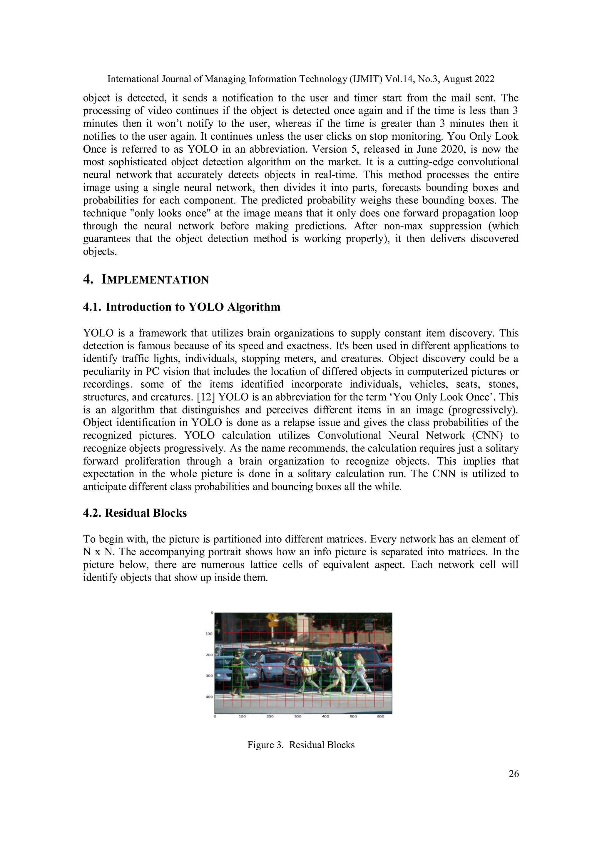 International Journal of Managing Information Technology (IJMIT) Vol.14, No.3, August 2022
26
object is detected, it sends a notification to the user and timer start from the mail sent. The
processing of video continues if the object is detected once again and if the time is less than 3
minutes then it won’t notify to the user, whereas if the time is greater than 3 minutes then it
notifies to the user again. It continues unless the user clicks on stop monitoring. You Only Look
Once is referred to as YOLO in an abbreviation. Version 5, released in June 2020, is now the
most sophisticated object detection algorithm on the market. It is a cutting-edge convolutional
neural network that accurately detects objects in real-time. This method processes the entire
image using a single neural network, then divides it into parts, forecasts bounding boxes and
probabilities for each component. The predicted probability weighs these bounding boxes. The
technique "only looks once" at the image means that it only does one forward propagation loop
through the neural network before making predictions. After non-max suppression (which
guarantees that the object detection method is working properly), it then delivers discovered
objects.
4. IMPLEMENTATION
4.1. Introduction to YOLO Algorithm
YOLO is a framework that utilizes brain organizations to supply constant item discovery. This
detection is famous because of its speed and exactness. It's been used in different applications to
identify traffic lights, individuals, stopping meters, and creatures. Object discovery could be a
peculiarity in PC vision that includes the location of differed objects in computerized pictures or
recordings. some of the items identified incorporate individuals, vehicles, seats, stones,
structures, and creatures. [12] YOLO is an abbreviation for the term ‘You Only Look Once’. This
is an algorithm that distinguishes and perceives different items in an image (progressively).
Object identification in YOLO is done as a relapse issue and gives the class probabilities of the
recognized pictures. YOLO calculation utilizes Convolutional Neural Network (CNN) to
recognize objects progressively. As the name recommends, the calculation requires just a solitary
forward proliferation through a brain organization to recognize objects. This implies that
expectation in the whole picture is done in a solitary calculation run. The CNN is utilized to
anticipate different class probabilities and bouncing boxes all the while.
4.2. Residual Blocks
To begin with, the picture is partitioned into different matrices. Every network has an element of
N x N. The accompanying portrait shows how an info picture is separated into matrices. In the
picture below, there are numerous lattice cells of equivalent aspect. Each network cell will
identify objects that show up inside them.
Figure 3. Residual Blocks
 