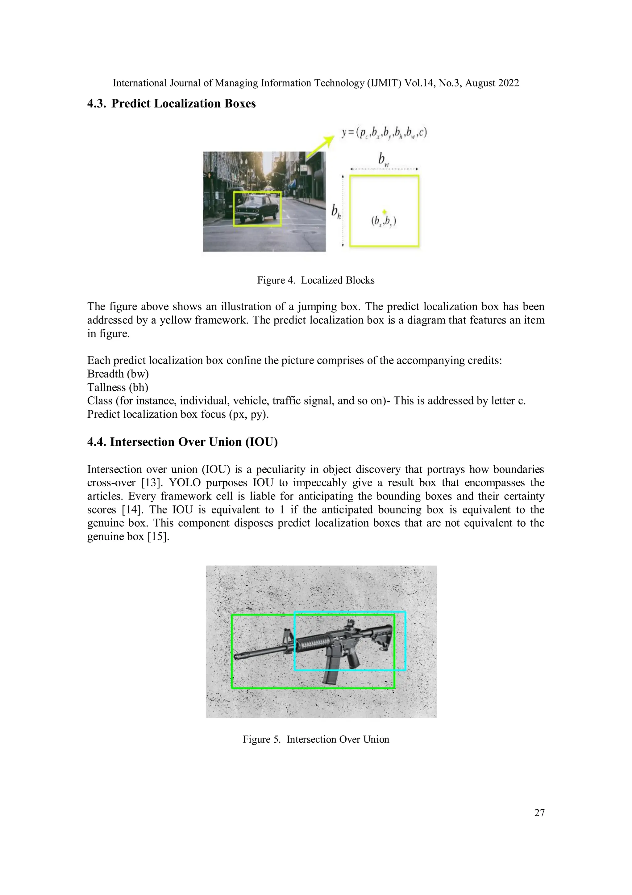 International Journal of Managing Information Technology (IJMIT) Vol.14, No.3, August 2022
27
4.3. Predict Localization Boxes
Figure 4. Localized Blocks
The figure above shows an illustration of a jumping box. The predict localization box has been
addressed by a yellow framework. The predict localization box is a diagram that features an item
in figure.
Each predict localization box confine the picture comprises of the accompanying credits:
Breadth (bw)
Tallness (bh)
Class (for instance, individual, vehicle, traffic signal, and so on)- This is addressed by letter c.
Predict localization box focus (px, py).
4.4. Intersection Over Union (IOU)
Intersection over union (IOU) is a peculiarity in object discovery that portrays how boundaries
cross-over [13]. YOLO purposes IOU to impeccably give a result box that encompasses the
articles. Every framework cell is liable for anticipating the bounding boxes and their certainty
scores [14]. The IOU is equivalent to 1 if the anticipated bouncing box is equivalent to the
genuine box. This component disposes predict localization boxes that are not equivalent to the
genuine box [15].
Figure 5. Intersection Over Union
 