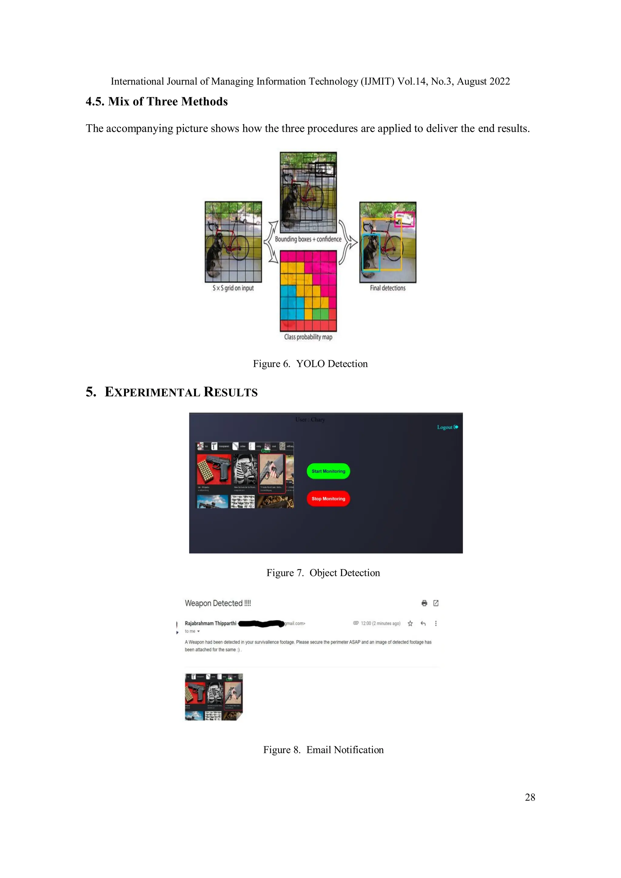 International Journal of Managing Information Technology (IJMIT) Vol.14, No.3, August 2022
28
4.5. Mix of Three Methods
The accompanying picture shows how the three procedures are applied to deliver the end results.
Figure 6. YOLO Detection
5. EXPERIMENTAL RESULTS
Figure 7. Object Detection
Figure 8. Email Notification
 