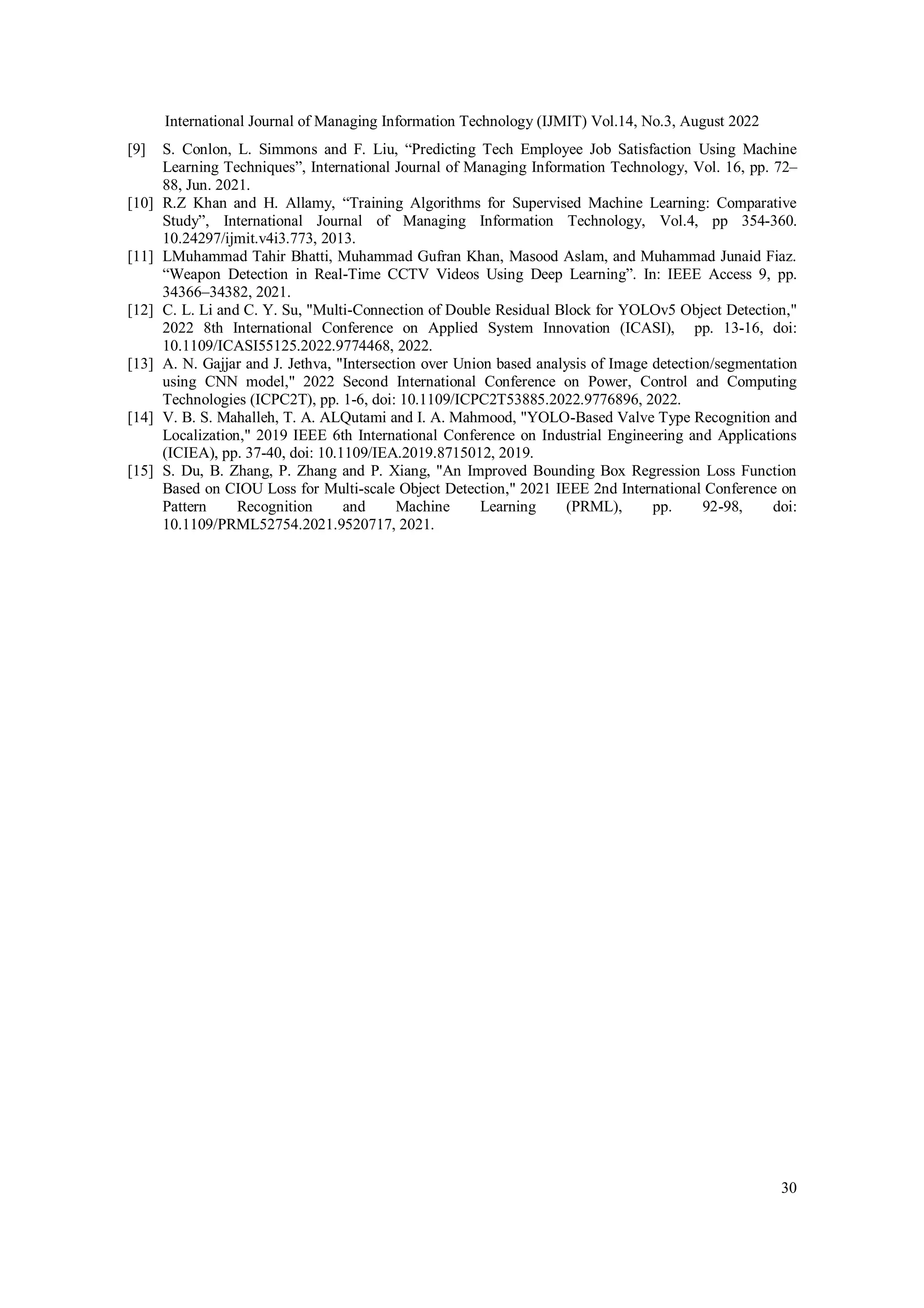 International Journal of Managing Information Technology (IJMIT) Vol.14, No.3, August 2022
30
[9] S. Conlon, L. Simmons and F. Liu, “Predicting Tech Employee Job Satisfaction Using Machine
Learning Techniques”, International Journal of Managing Information Technology, Vol. 16, pp. 72–
88, Jun. 2021.
[10] R.Z Khan and H. Allamy, “Training Algorithms for Supervised Machine Learning: Comparative
Study”, International Journal of Managing Information Technology, Vol.4, pp 354-360.
10.24297/ijmit.v4i3.773, 2013.
[11] LMuhammad Tahir Bhatti, Muhammad Gufran Khan, Masood Aslam, and Muhammad Junaid Fiaz.
“Weapon Detection in Real-Time CCTV Videos Using Deep Learning”. In: IEEE Access 9, pp.
34366–34382, 2021.
[12] C. L. Li and C. Y. Su, "Multi-Connection of Double Residual Block for YOLOv5 Object Detection,"
2022 8th International Conference on Applied System Innovation (ICASI), pp. 13-16, doi:
10.1109/ICASI55125.2022.9774468, 2022.
[13] A. N. Gajjar and J. Jethva, "Intersection over Union based analysis of Image detection/segmentation
using CNN model," 2022 Second International Conference on Power, Control and Computing
Technologies (ICPC2T), pp. 1-6, doi: 10.1109/ICPC2T53885.2022.9776896, 2022.
[14] V. B. S. Mahalleh, T. A. ALQutami and I. A. Mahmood, "YOLO-Based Valve Type Recognition and
Localization," 2019 IEEE 6th International Conference on Industrial Engineering and Applications
(ICIEA), pp. 37-40, doi: 10.1109/IEA.2019.8715012, 2019.
[15] S. Du, B. Zhang, P. Zhang and P. Xiang, "An Improved Bounding Box Regression Loss Function
Based on CIOU Loss for Multi-scale Object Detection," 2021 IEEE 2nd International Conference on
Pattern Recognition and Machine Learning (PRML), pp. 92-98, doi:
10.1109/PRML52754.2021.9520717, 2021.
 