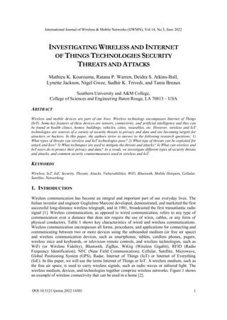 International Journal of Wireless & Mobile Networks (IJWMN), Vol.14, No.3, June 2022
DOI:10.5121/ijwmn.2022.14301 1
INVESTIGATING WIRELESS AND INTERNET
OF THINGS TECHNOLOGIES SECURITY
THREATS AND ATTACKS
Mathieu K. Kourouma, Ratana P. Warren, Deidra S. Atkins-Ball,
Lynette Jackson, Nigel Gwee, Sudhir K. Trivedi, and Tania Breaux
Southern University and A&M College,
College of Sciences and Engineering Baton Rouge, LA 70813 – USA
ABSTRACT
Wireless and mobile devices are part of our lives. Wireless technology encompasses Internet of Things
(IoT). Some key features of these devices are sensors, connectivity, and artificial intelligence and they can
be found in health clinics, homes, buildings, vehicles, cities, wearables, etc. However, wireless and IoT
technologies are sources of a variety of security threats to privacy and data and are becoming targets for
attackers or hackers. In this paper, the authors strive to answer to the following research questions: 1)
What types of threats can wireless and IoT technologies pose? 2) What type of threats can be exploited for
attack and how? 3) What techniques are used to mitigate the threats and attacks? 4) What can wireless and
IoT users do to protect their privacy and data? As a result, we investigate different types of security threats
and attacks, and common security countermeasures used in wireless and IoT.
KEYWORDS
Wireless, IoT, IoE, Security, Threats, Attacks, Vulnerabilities, WiFi, Bluetooth, Mobile Hotspots, Cellular,
Satellite, Networking.
1. INTRODUCTION
Wireless communication has become an integral and important part of our everyday lives. The
Italian inventor and engineer Guglielmo Marconi developed, demonstrated, and marketed the first
successful long-distance wireless telegraph, and in 1901, broadcasted the first transatlantic radio
signal [1]. Wireless communication, as opposed to wired communication, refers to any type of
communication over a distance that does not require the use of wires, cables, or any form of
physical conductors. Table 1 shows key characteristics of wired and wireless communications.
Wireless communication encompasses all forms, procedures, and applications for connecting and
communicating between two or more devices using the unbounded medium (or free air space)
and wireless communication devices, such as smartphones, tablets, cordless phones, pagers,
wireless mice and keyboards, or television remote controls, and wireless technologies, such as
WiFi (or Wireless Fidelity), Bluetooth, ZigBee, WiGig (Wireless Gigabit), RFID (Radio
Frequency Identification), NFC (Near Field Communication), Cellular, Satellite, Microwave,
Global Positioning System (GPS), Radar, Internet of Things (IoT) or Internet of Everything
(IoE). In this paper, we will use the terms Internet of Things or IoT. A wireless medium, such as
the free air space, is used to carry wireless signals, such as radio waves or infrared light. The
wireless medium, devices, and technologies together comprise wireless networks. Figure 1 shows
an example of wireless connectivity that can be used in a home [2].
 