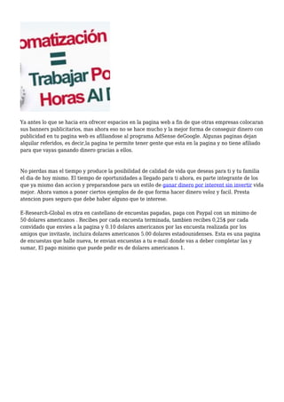 Ya antes lo que se hacia era ofrecer espacios en la pagina web a fin de que otras empresas colocaran
sus banners publicitarios, mas ahora eso no se hace mucho y la mejor forma de conseguir dinero con
publicidad en tu pagina web es afiliandose al programa AdSense deGoogle. Algunas paginas dejan
alquilar referidos, es decir,la pagina te permite tener gente que esta en la pagina y no tiene afiliado
para que vayas ganando dinero gracias a ellos.
No pierdas mas el tiempo y produce la posibilidad de calidad de vida que deseas para ti y tu familia
el dia de hoy mismo. El tiempo de oportunidades a llegado para ti ahora, es parte integrante de los
que ya mismo dan accion y preparandose para un estilo de ganar dinero por interent sin invertir vida
mejor. Ahora vamos a poner ciertos ejemplos de de que forma hacer dinero veloz y facil. Presta
atencion pues seguro que debe haber alguno que te interese.
E-Research-Global es otra en castellano de encuestas pagadas, paga con Paypal con un minimo de
50 dolares americanos . Recibes por cada encuesta terminada, tambien recibes 0,25$ por cada
convidado que envies a la pagina y 0.10 dolares americanos por las encuesta realizada por los
amigos que invitaste, incluira dolares americanos 5.00 dolares estadounidenses. Esta es una pagina
de encuestas que halle nueva, te envian encuestas a tu e-mail donde vas a deber completar las y
sumar, El pago minimo que puede pedir es de dolares americanos 1.
 