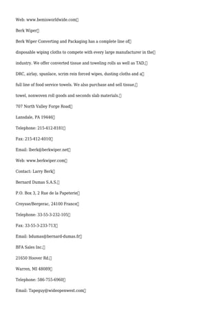 Web: www.bemisworldwide.com
Berk Wiper
Berk Wiper Converting and Packaging has a complete line of
disposable wiping cloths to compete with every large manufacturer in the
industry. We offer converted tissue and toweling rolls as well as TAD,
DRC, airlay, spunlace, scrim rein forced wipes, dusting cloths and a
full line of food service towels. We also purchase and sell tissue,
towel, nonwoven roll goods and seconds slab materials.
707 North Valley Forge Road
Lansdale, PA 19446
Telephone: 215-412-8181
Fax: 215-412-4010
Email: lberk@berkwiper.net
Web: www.berkwiper.com
Contact: Larry Berk
Bernard Dumas S.A.S.
P.O. Box 3, 2 Rue de la Papeterie
Creysse/Bergerac, 24100 France
Telephone: 33-55-3-232-105
Fax: 33-55-3-233-713
Email: bdumas@bernard-dumas.fr
BFA Sales Inc.
21650 Hoover Rd.
Warren, MI 48089
Telephone: 586-755-6960
Email: Tapeguy@wideopenwest.com
 