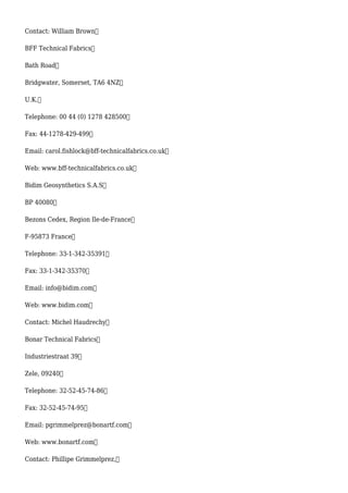 Contact: William Brown
BFF Technical Fabrics
Bath Road
Bridgwater, Somerset, TA6 4NZ
U.K.
Telephone: 00 44 (0) 1278 428500
Fax: 44-1278-429-499
Email: carol.fishlock@bff-technicalfabrics.co.uk
Web: www.bff-technicalfabrics.co.uk
Bidim Geosynthetics S.A.S
BP 40080
Bezons Cedex, Region Ile-de-France
F-95873 France
Telephone: 33-1-342-35391
Fax: 33-1-342-35370
Email: info@bidim.com
Web: www.bidim.com
Contact: Michel Haudrechy
Bonar Technical Fabrics
Industriestraat 39
Zele, 09240
Telephone: 32-52-45-74-86
Fax: 32-52-45-74-95
Email: pgrimmelprez@bonartf.com
Web: www.bonartf.com
Contact: Phillipe Grimmelprez,
 