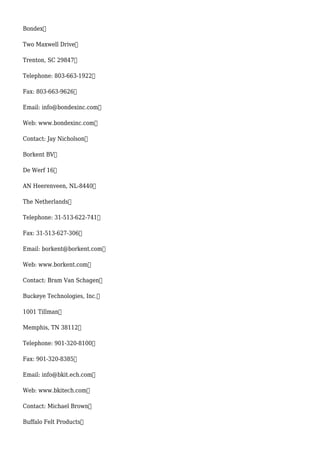 Bondex
Two Maxwell Drive
Trenton, SC 29847
Telephone: 803-663-1922
Fax: 803-663-9626
Email: info@bondexinc.com
Web: www.bondexinc.com
Contact: Jay Nicholson
Borkent BV
De Werf 16
AN Heerenveen, NL-8440
The Netherlands
Telephone: 31-513-622-741
Fax: 31-513-627-306
Email: borkent@borkent.com
Web: www.borkent.com
Contact: Bram Van Schagen
Buckeye Technologies, Inc.
1001 Tillman
Memphis, TN 38112
Telephone: 901-320-8100
Fax: 901-320-8385
Email: info@bkit.ech.com
Web: www.bkitech.com
Contact: Michael Brown
Buffalo Felt Products
 