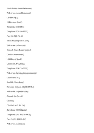 Email: info@cardedfibers.com
Web: www.cardedfibers.com
Carlee Corp.
28 Piermont Road
Rockleigh, NJ 07647
Telephone: 201-768-6800
Fax: 201-768-7614
Email: bruceb@carlee.com
Web: www.carlee.com
Contact: Bruce Burgermaster
Carolina Nonwovens
1884 Kawai Road
Lincolnton, NC 28092
Telephone: 704-735-5600
Web: www.CarolinaNonwovens.com
Carpenter LTd.
Bee Mill, Shaw Road
Roytonm, Oldham, OL26EH U.K.
Web: www.carpenter.com
Contact: Ian Owen
Catensa
C/Indibil, no 6. At. 2a
Barcelona, 08004 Spain
Telephone: (34) 93 574-99-20
Fax: (34) 93 560-22-51
Web: www.catensa.es
 