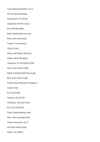 Cerex Advanced Fabrics, Inc.
610 Chemstrand Road
Cantonment, FL 32533
Telephone: 850-937-3321
Fax: 850-968-0688
Email: tbackus@cerex.com
Web: www.cerex.com
Contact: Tom Backus
Chisso Corp.
Fibers and Fabrics Division
Osaka, 530-6108 Japan
Telephone: 81 (0) 6-6441-3254
Fax: 81 (0) 6-6441-3393
Email: k.minamoto@chisso.co.jp
Web: www.chisso.co.jp
Contact: Koji Minamoto, Manager
Clean It Up
P.O. Box 8149
Surprise, AZ 85374
Telephone: 623-544-4378
Fax: 623-544-5925
Email: info@cleanitup.com
Web: www.cleanitup.com
Cleaver Associates, Inc.
950 West Valley Road
Wayne, PA 19087
 