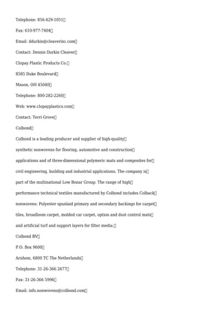 Telephone: 856-429-1051
Fax: 610-977-7404
Email: ddurkin@cleaverinc.com
Contact: Dennis Durkin Cleaver
Clopay Plastic Products Co.
8585 Duke Boulevard
Mason, OH 45040
Telephone: 800-282-2260
Web: www.clopayplastics.com
Contact: Terri Grove
Colbond
Colbond is a leading producer and supplier of high-quality
synthetic nonwovens for flooring, automotive and construction
applications and of three-dimensional polymeric mats and composites for
civil engineering, building and industrial applications. The company is
part of the multinational Low Bonar Group. The range of high
performance technical textiles manufactured by Colbond includes Colback
nonwovens: Polyester spunlaid primary and secondary backings for carpet
tiles, broadloom carpet, molded car carpet, option and dust control mats
and artificial turf and support layers for filter media.
Colbond BV
P.O. Box 9600
Arnhem, 6800 TC The Netherlands
Telephone: 31-26-366 2677
Fax: 31-26-366 5996
Email: info.nonwovens@colbond.com
 