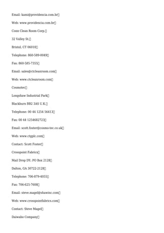 Email: kami@providencia.com.br
Web: www.providencia.com.br
Conn Clean Room Corp.
32 Valley St.
Bristol, CT 06010
Telephone: 860-589-0049
Fax: 860-585-7355
Email: sales@ctcleanroom.com
Web: www.ctcleanroom.com
Cosmotec
Longshaw Industrial Park
Blackburn BB2 3AS U.K.
Telephone: 00 44 1254 56413
Fax: 00 44 1254682723
Email: scott.foster@cosmo-tec.co.uk
Web: www.ctgplc.com
Contact: Scott Foster
Crosspoint Fabrics
Mail Drop DY; PO Box 2128
Dalton, GA 30722-2128
Telephone: 706-879-4055
Fax: 706-625-7608
Email: steve.magel@shawinc.com
Web: www.crosspointfabrics.com
Contact: Steve Magel
Daiwabo Company
 