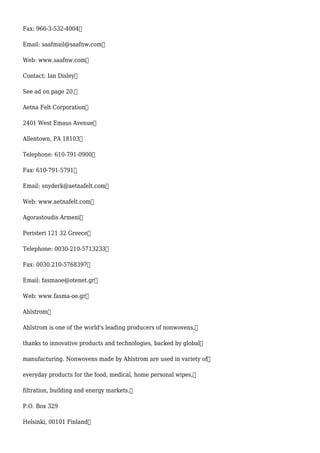 Fax: 966-3-532-4004
Email: saafmail@saafnw.com
Web: www.saafnw.com
Contact: Ian Disley
See ad on page 20.
Aetna Felt Corporation
2401 West Emaus Avenue
Allentown, PA 18103
Telephone: 610-791-0900
Fax: 610-791-5791
Email: snyderk@aetnafelt.com
Web: www.aetnafelt.com
Agorastoudis Armeni
Peristeri 121 32 Greece
Telephone: 0030-210-5713233
Fax: 0030.210-5768397
Email: fasmaoe@otenet.gr
Web: www.fasma-oe.gr
Ahlstrom
Ahlstrom is one of the world's leading producers of nonwovens,
thanks to innovative products and technologies, backed by global
manufacturing. Nonwovens made by Ahlstrom are used in variety of
everyday products for the food, medical, home personal wipes,
filtration, building and energy markets.
P.O. Box 329
Helsinki, 00101 Finland
 