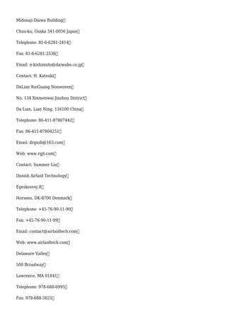 Midosuji-Daiwa Building
Chuo-ku, Osaka 541-0056 Japan
Telephone: 81-6-6281-2414
Fax: 81-6-6281-2536
Email: n-kishimoto@daiwabo.co.jp
Contact: H. Katsuki
DaLian RuiGuang Nonwoven
No. 134 Xinmenwai Jinzhou District
Da Lian, Lian Ning, 116100 China
Telephone: 86-411-87807442
Fax: 86-411-87804251
Email: drgxzb@163.com
Web: www.rgjt.com
Contact: Summer Liu
Danish Airlaid Technology
Egeskovvej 8
Horsens, DK-8700 Denmark
Telephone: +45-76-90-11-90
Fax: +45-76-90-11-99
Email: contact@airlaidtech.com
Web: www.airlaidtech.com
Delaware Valley
500 Broadway
Lawrence, MA 01841
Telephone: 978-688-6995
Fax: 978-688-5825
 
