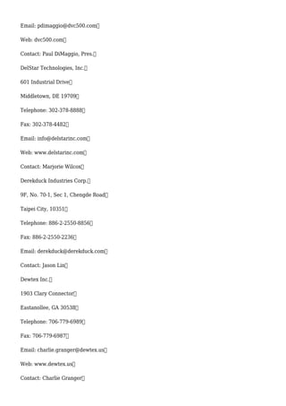 Email: pdimaggio@dvc500.com
Web: dvc500.com
Contact: Paul DiMaggio, Pres.
DelStar Technologies, Inc.
601 Industrial Drive
Middletown, DE 19709
Telephone: 302-378-8888
Fax: 302-378-4482
Email: info@delstarinc.com
Web: www.delstarinc.com
Contact: Marjorie Wilcox
Derekduck Industries Corp.
9F, No. 70-1, Sec 1, Chengde Road
Taipei City, 10351
Telephone: 886-2-2550-8856
Fax: 886-2-2550-2236
Email: derekduck@derekduck.com
Contact: Jason Lin
Dewtex Inc.
1903 Clary Connector
Eastanollee, GA 30538
Telephone: 706-779-6989
Fax: 706-779-6987
Email: charlie.granger@dewtex.us
Web: www.dewtex.us
Contact: Charlie Granger
 