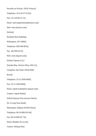 Neuville en Ferrain, 59535 France
Telephone: 33-3-20-37-52-05
Fax: 33-3-20-94-31-11
Email: sales.department@dounor.com
Web: www.dounor.com
DuPont
Rockland Run Building
Wilmington, DE 19880
Telephone: 800-448-9835
Fax: 302-999-4135
Web: www.dupont.com
DuPont Cipatex S.A.
Estrada Mun. Octavio Pilon, KM 2,3
Cerquilho, Sao Paulo 18520-000
Brazil
Telephone: 55-15-3384-8400
Fax: 55-15-3384-8400
Email: ingrid.wahle@bra.dupont.com
Contact: Ingrid Wahle
DuPont-Dayuan Non-wovens Fabric
No. 6 Long Yaun Road
Mentougou, Beijing 102300 China
Telephone: 86-10-698-035-94
Fax: 86-10-698 027-74
Email: ddn@ht.rol.cn.net
Contact: Beiling Wei
 