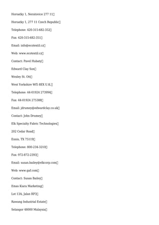 Horoatky 1, Neratovice 277 11
Horoatky 1, 277 11 Czech Republic
Telephone: 420-315-682-352
Fax: 420-315-682-351
Email: info@ecotextil.cz
Web: www.ecotextil.cz
Contact: Pavel Hubaty
Edward Clay Son
Wesley St. Ott
West Yorkshire Wf5 8EX U.K.
Telephone: 44-01924 273994
Fax: 44-01924 275388
Email: jdrumey@edwardclay.co.uk
Contact: John Drumey
Elk Specialty Fabric Technologies
202 Cedar Road
Ennis, TX 75119
Telephone: 800-234-3210
Fax: 972-872-2393
Email: susan.bailey@elkcorp.com
Web: www.gaf.com
Contact: Susan Bailey
Emas Kiara Marketing
Lot 13A, Jalan RP3
Rawang Industrial Estate
Selangor 48000 Malaysia
 